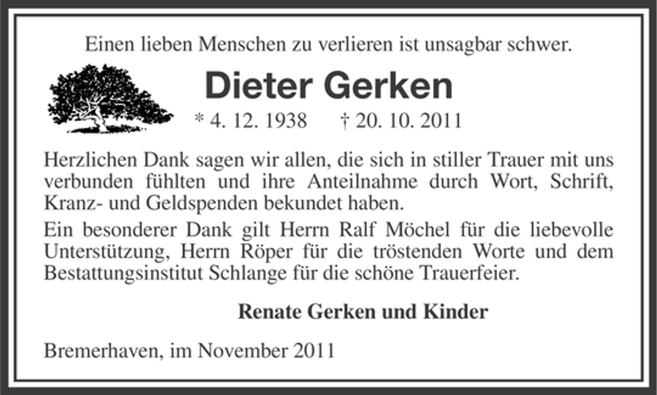 <p>Einen lieben Menschen zu verlieren ist unsagbar schwer.</p><p>Dieter Gerken<br />* 4. 12. 1938</p><p>† 20. 10. 2011</p><p>Herzlichen Dank sagen wir allen, die sich in stiller Trauer mit uns<br />verbunden fühlten und ihre Anteilnahme durch Wort, Schrift,<br />Kranz- und Geldspenden bekundet haben.<br />Ein besonderer Dank gilt Herrn Ralf Möchel für die liebevolle<br />Unterstützung, Herrn Röper für die tröstenden Worte und dem<br />Bestattungsinstitut Schlange für die schöne Trauerfeier.<br />Renate Gerken und Kinder<br />Bremerhaven, im November 2011</p>