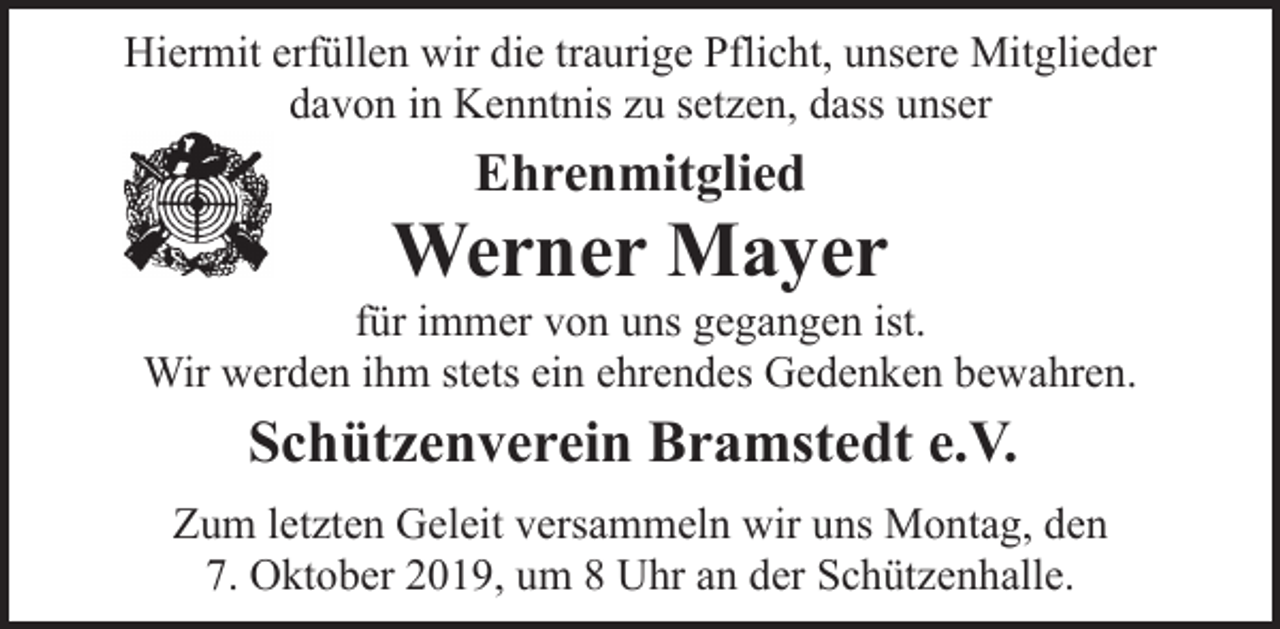 <p>Hiermit erfüllen wir die traurige Pflicht, unsere Mitglieder<br />davon in Kenntnis zu setzen, dass unser</p><p>Ehrenmitglied</p><p>Werner Mayer</p><p>für immer von uns gegangen ist.<br />Wir werden ihm stets ein ehrendes Gedenken bewahren.</p><p>Schützenverein Bramstedt e.V.<br />Zum letzten Geleit versammeln wir uns Montag, den<br />7. Oktober 2019, um 8 Uhr an der Schützenhalle.</p>