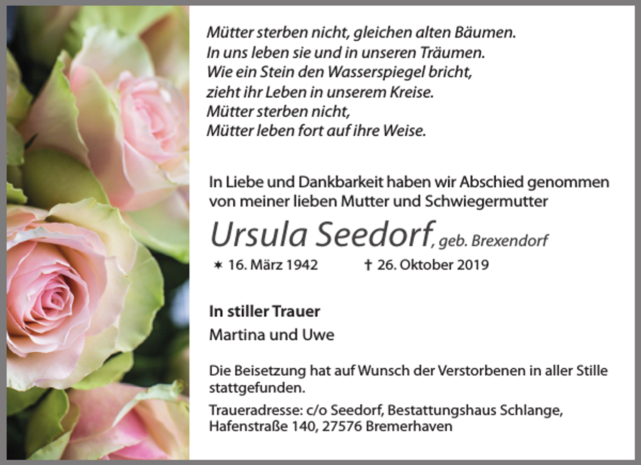 <p>Mütter sterben nicht, gleichen alten Bäumen.<br />In uns leben sie und in unseren Träumen.<br />Wie ein Stein den Wasserspiegel bricht,<br />zieht ihr Leben in unserem Kreise.<br />Mütter sterben nicht,<br />Mütter leben fort auf ihre Weise.<br />In Liebe und Dankbarkeit haben wir Abschied genommen<br />von meiner lieben Mutter und Schwiegermutter</p><p>Ursula Seedorf, geb. Brexendorf<br /> 16. März 1942</p><p>† 26. Oktober 2019</p><p>In stiller Trauer<br />Martina und Uwe<br />Die Beisetzung hat auf Wunsch der Verstorbenen in aller Stille<br />stattgefunden.<br />Traueradresse: c/o Seedorf, Bestattungshaus Schlange,<br />Hafenstraße 140, 27576 Bremerhaven</p>