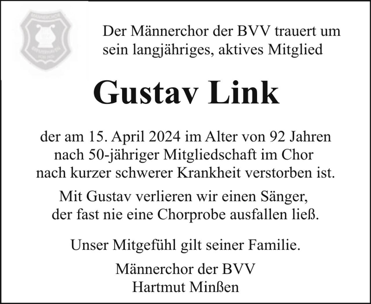 <p>Der Männerchor der BVV trauert um<br />sein langjähriges, aktives Mitglied</p><p>Gustav Link<br />der am 15. April 2024 im Alter von 92 Jahren<br />nach 50-jähriger Mitgliedschaft im Chor<br />nach kurzer schwerer Krankheit verstorben ist.<br />Mit Gustav verlieren wir einen Sänger,<br />der fast nie eine Chorprobe ausfallen ließ.<br />Unser Mitgefühl gilt seiner Familie.<br />Männerchor der BVV<br />Hartmut Minßen</p>