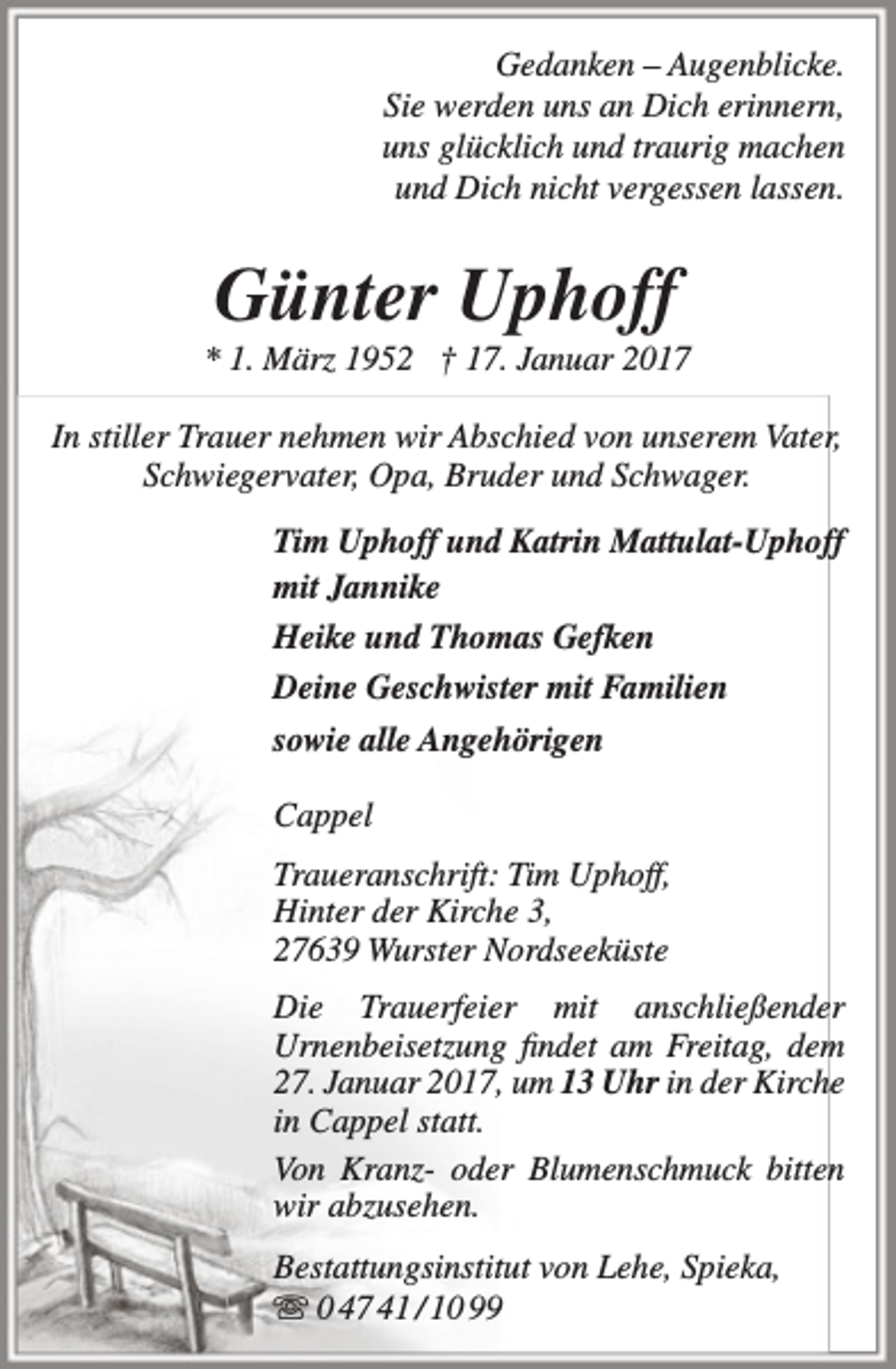 <p>Gedanken – Augenblicke.<br />Sie werden uns an Dich erinnern,<br />uns glücklich und traurig machen<br />und Dich nicht vergessen lassen.</p><p>Günter Uphoff</p><p>* 1. März 1952 † 17. Januar 2017<br />In stiller Trauer nehmen wir Abschied von unserem Vater,<br />Schwiegervater, Opa, Bruder und Schwager.<br />Tim Uphoff und Katrin Mattulat-Uphoff<br />mit Jannike<br />Heike und Thomas Gefken<br />Deine Geschwister mit Familien<br />sowie alle Angehörigen<br />Cappel<br />Traueranschrift: Tim Uphoff,<br />Hinter der Kirche 3,<br />27639 Wurster Nordseeküste<br />Die Trauerfeier mit anschließender<br />Urnenbeisetzung findet am Freitag, dem<br />27. Januar 2017, um 13 Uhr in der Kirche<br />in Cappel statt.<br />Von Kranz- oder Blumenschmuck bitten<br />wir abzusehen.<br />Bestattungsinstitut von Lehe, Spieka,<br /> 0 47 41 / 10 99</p>