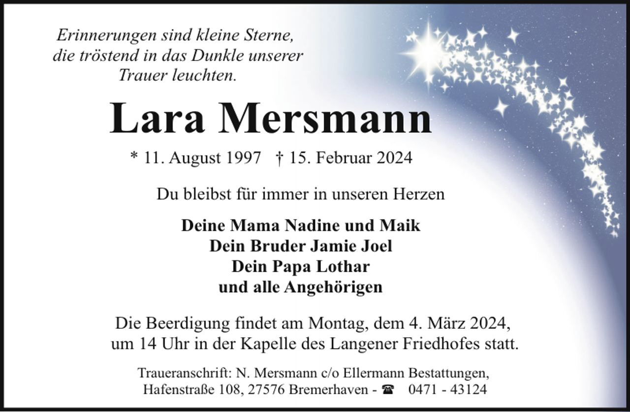 <p>Erinnerungen sind kleine Sterne,<br />die tröstend in das Dunkle unserer<br />Trauer leuchten.</p><p>Lara Mersmann<br />* 11. August 1997 † 15. Februar 2024</p><p>Du bleibst für immer in unseren Herzen<br />Deine Mama Nadine und Maik<br />Dein Bruder Jamie Joel<br />Dein Papa Lothar<br />und alle Angehörigen<br />Die Beerdigung findet am Montag, dem 4. März 2024,<br />um 14 Uhr in der Kapelle des Langener Friedhofes statt.<br />Traueranschrift: N. Mersmann c/o Ellermann Bestattungen,<br />Hafenstraße 108, 27576 Bremerhaven - ( 0471 - 43124</p>