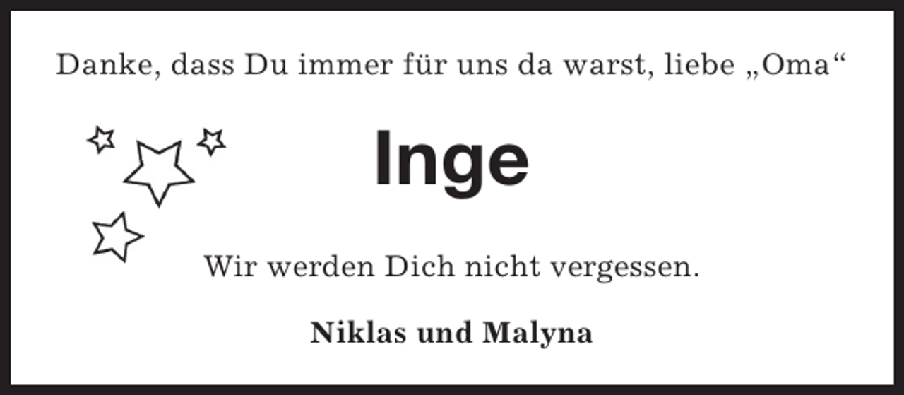 <p>Danke, dass Du immer für uns da warst, liebe „Oma“</p><p>Inge<br />Wir werden Dich nicht vergessen.<br />Niklas und Malyna</p>