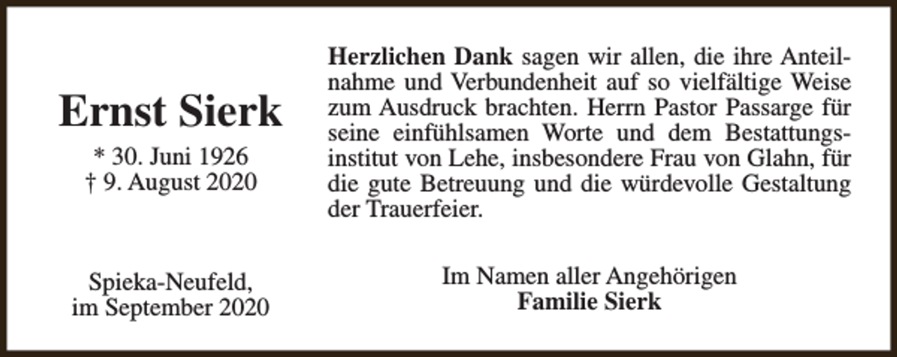<p>Ernst Sierk<br />* 30. Juni 1926<br />† 9. August 2020</p><p>Spieka-Neufeld,<br />im September 2020</p><p>Herzlichen Dank sagen wir allen, die ihre Anteilnahme und Verbundenheit auf so vielfältige Weise<br />zum Ausdruck brachten. Herrn Pastor Passarge für<br />seine einfühlsamen Worte und dem Bestattungsinstitut von Lehe, insbesondere Frau von Glahn, für<br />die gute Betreuung und die würdevolle Gestaltung<br />der Trauerfeier.<br />Im Namen aller Angehörigen<br />Familie Sierk</p>