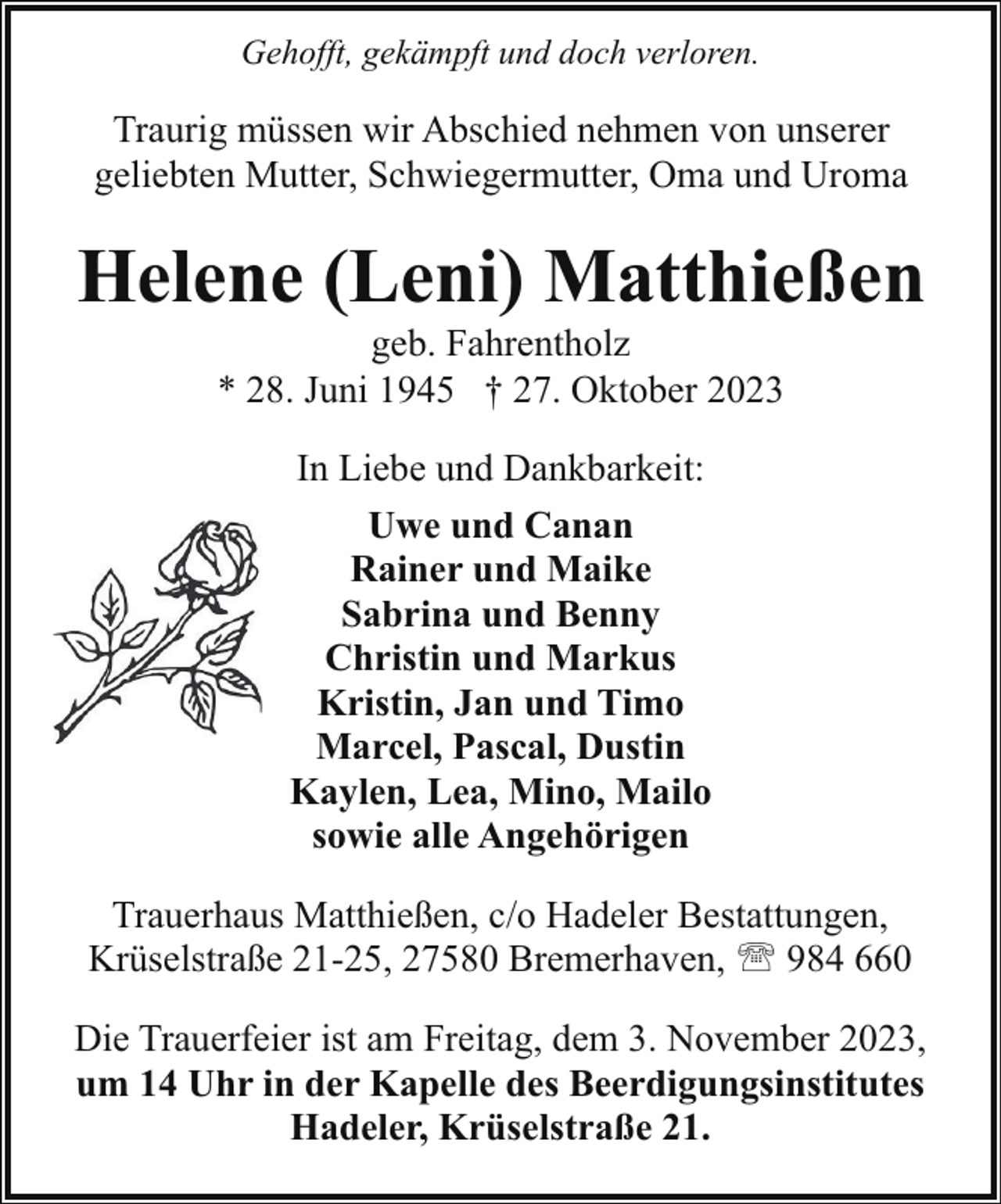 <p>Gehofft, gekämpft und doch verloren.</p><p>Traurig müssen wir Abschied nehmen von unserer<br />geliebten Mutter, Schwiegermutter, Oma und Uroma</p><p>Helene (Leni) Matthießen<br />geb. Fahrentholz<br />* 28. Juni 1945 † 27. Oktober 2023<br />In Liebe und Dankbarkeit:<br />Uwe und Canan<br />Rainer und Maike<br />Sabrina und Benny<br />Christin und Markus<br />Kristin, Jan und Timo<br />Marcel, Pascal, Dustin<br />Kaylen, Lea, Mino, Mailo<br />sowie alle Angehörigen<br />Trauerhaus Matthießen, c/o Hadeler Bestattungen,<br />Krüselstraße 21-25, 27580 Bremerhaven, ' 984 660<br />Die Trauerfeier ist am Freitag, dem 3. November 2023,<br />um 14 Uhr in der Kapelle des Beerdigungsinstitutes<br />Hadeler, Krüselstraße 21.</p>