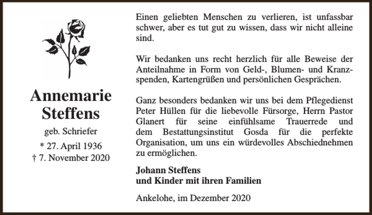 <p>Einen geliebten Menschen zu verlieren, ist unfassbar<br />schwer, aber es tut gut zu wissen, dass wir nicht alleine<br />sind.</p><p>Annemarie<br />Steffens<br />geb. Schriefer</p><p>* 27. April 1936<br />† 7. November 2020</p><p>Wir bedanken uns recht herzlich für alle Beweise der<br />Anteilnahme in Form von Geld-, Blumen- und Kranzspenden, Kartengrüßen und persönlichen Gesprächen.<br />Ganz besonders bedanken wir uns bei dem Pflegedienst<br />Peter Hüllen für die liebevolle Fürsorge, Herrn Pastor<br />Glanert für seine einfühlsame Trauerrede und<br />dem Bestattungsinstitut Gosda für die perfekte<br />Organisation, um uns ein würdevolles Abschiednehmen<br />zu ermöglichen.<br />Johann Steffens<br />und Kinder mit ihren Familien<br />Ankelohe, im Dezember 2020</p>