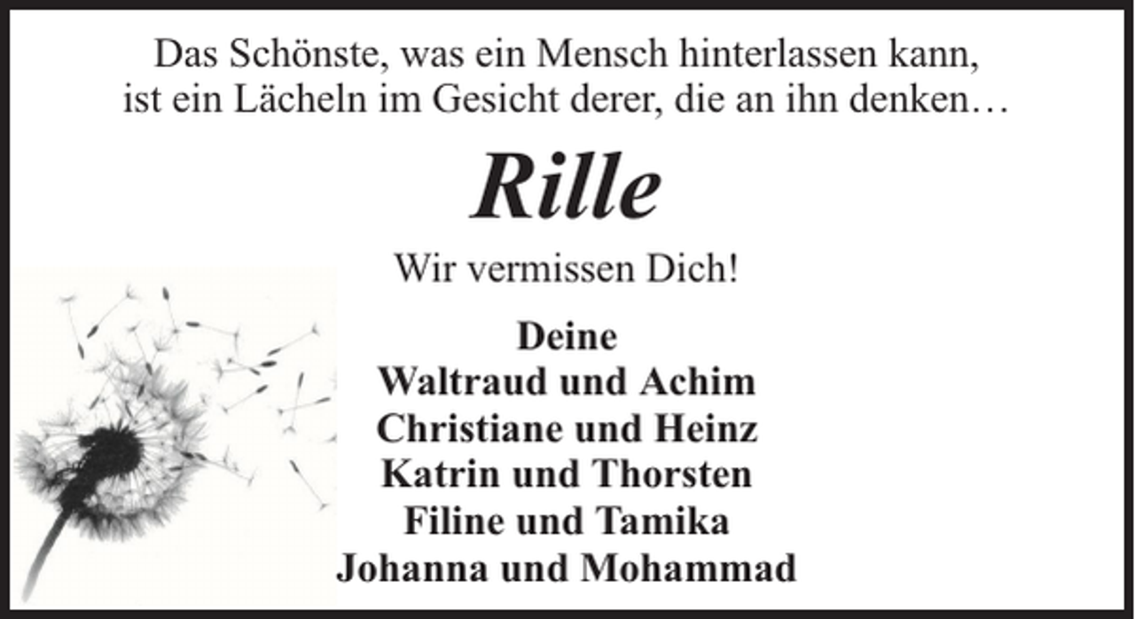 <p>Das Schönste, was ein Mensch hinterlassen kann,<br />ist ein Lächeln im Gesicht derer, die an ihn denken…</p><p>Rille</p><p>Wir vermissen Dich!<br />Deine<br />Waltraud und Achim<br />Christiane und Heinz<br />Katrin und Thorsten<br />Filine und Tamika<br />Johanna und Mohammad</p>