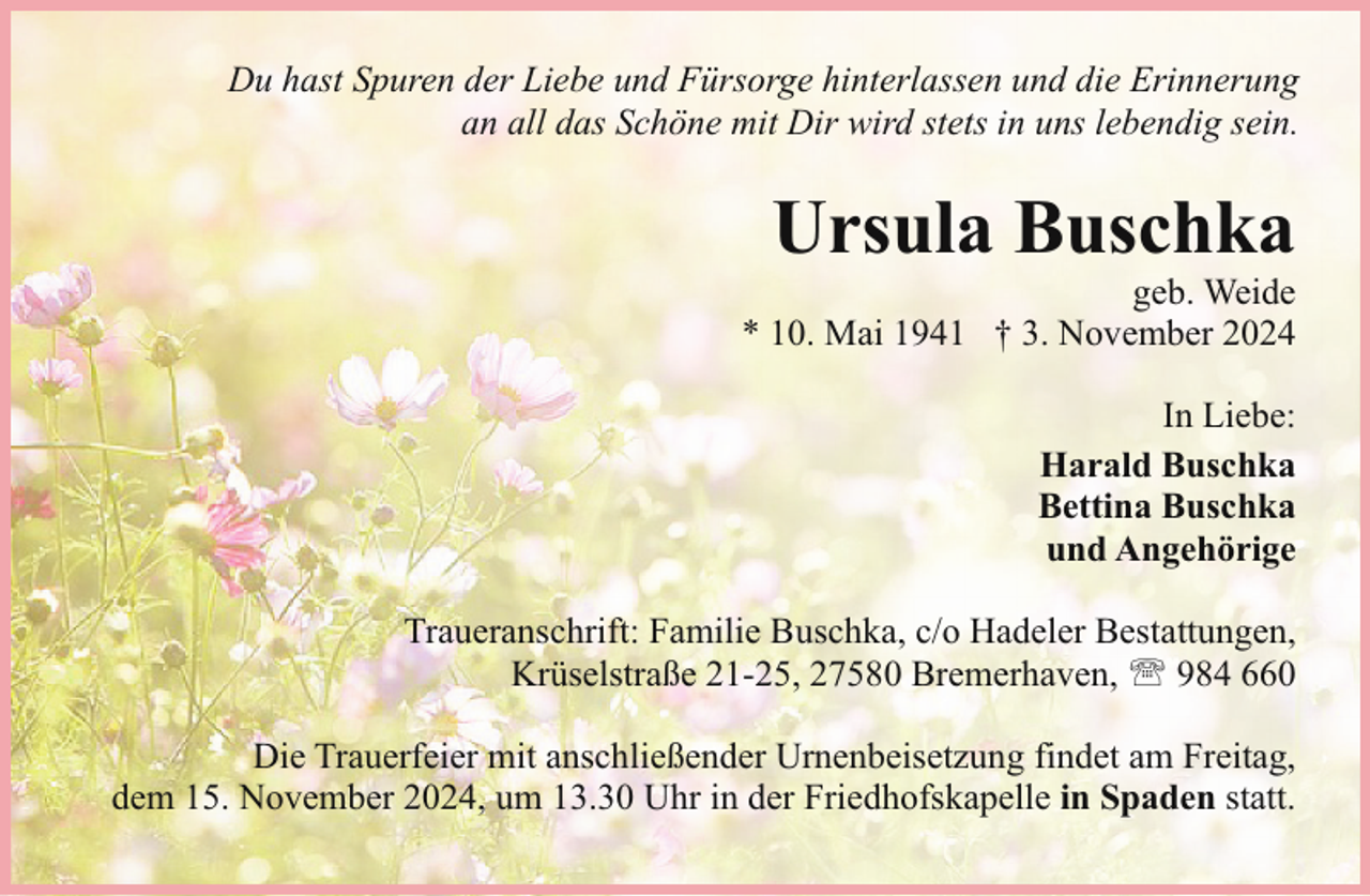 <p>Du hast Spuren der Liebe und Fürsorge hinterlassen und die Erinnerung<br />an all das Schöne mit Dir wird stets in uns lebendig sein.</p><p>Ursula Buschka</p><p>geb. Weide<br />* 10. Mai 1941 † 3. November 2024<br />In Liebe:<br />Harald Buschka<br />Bettina Buschka<br />und Angehörige<br />Traueranschrift: Familie Buschka, c/o Hadeler Bestattungen,<br />Krüselstraße 21-25, 27580 Bremerhaven, ' 984 660<br />Die Trauerfeier mit anschließender Urnenbeisetzung findet am Freitag,<br />dem 15. November 2024, um 13.30 Uhr in der Friedhofskapelle in Spaden statt.</p>