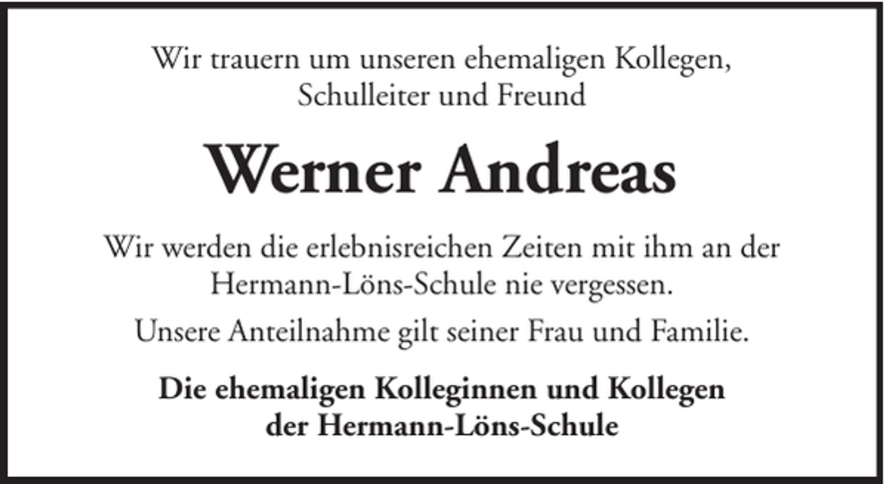 <p>Wir trauern um unseren ehemaligen Kollegen,<br />Schulleiter und Freund</p><p>Werner Andreas<br />Wir werden die erlebnisreichen Zeiten mit ihm an der<br />Hermann-Löns-Schule nie vergessen.<br />Unsere Anteilnahme gilt seiner Frau und Familie.<br />Die ehemaligen Kolleginnen und Kollegen<br />der Hermann-Löns-Schule</p>