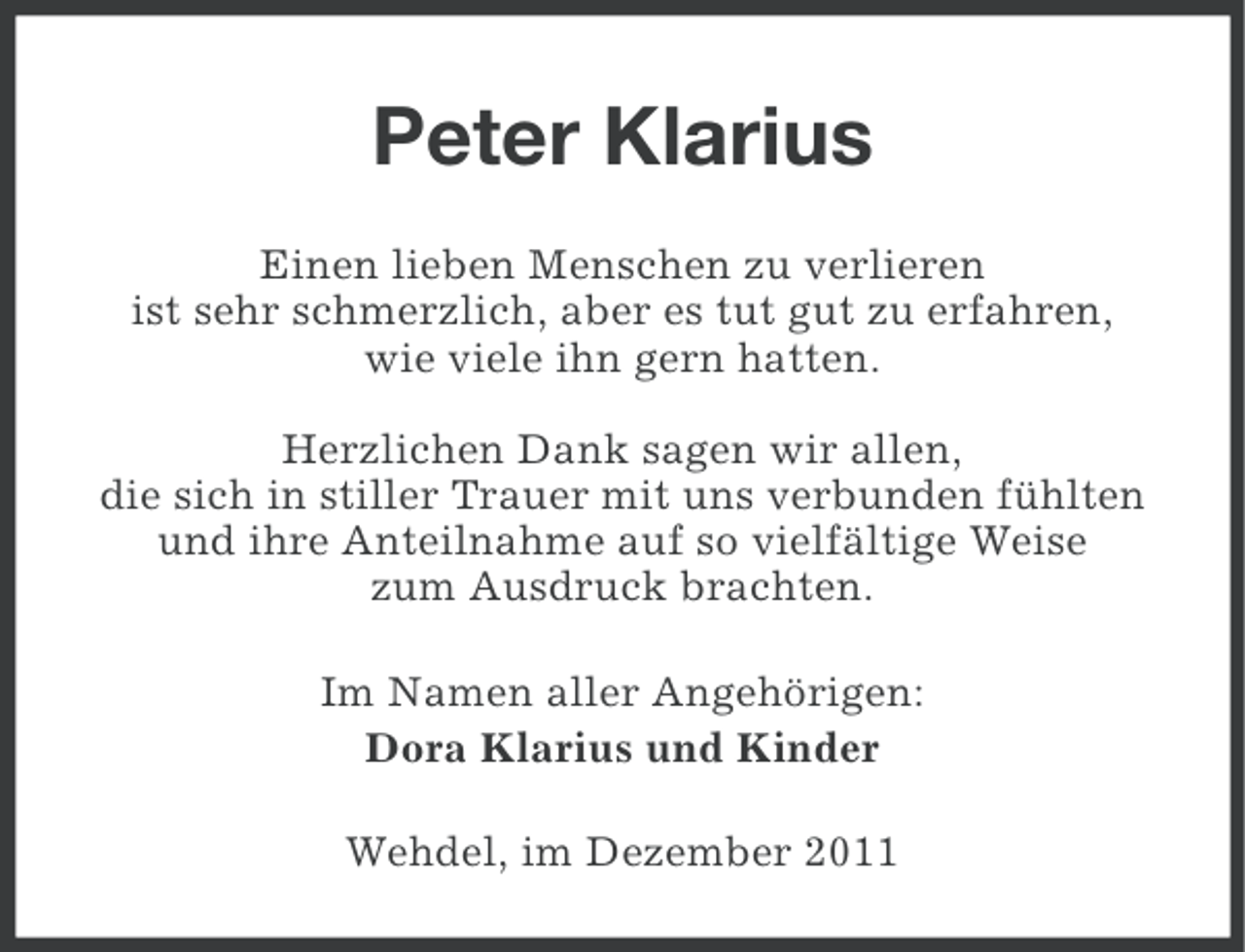<p>Peter Klarius<br />Einen lieben Menschen zu verlieren<br />ist sehr schmerzlich, aber es tut gut zu erfahren,<br />wie viele ihn gern hatten.<br />Herzlichen Dank sagen wir allen,<br />die sich in stiller Trauer mit uns verbunden fühlten<br />und ihre Anteilnahme auf so vielfältige Weise<br />zum Ausdruck brachten.<br />Im Namen aller Angehörigen:<br />Dora Klarius und Kinder<br />Wehdel, im Dezember 2011</p>