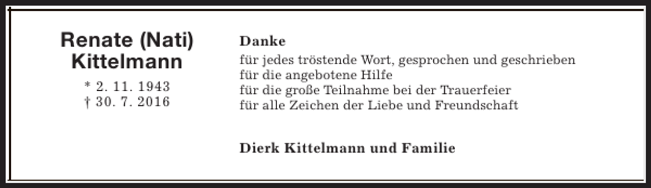 <p>Renate (Nati)<br />Kittelmann<br />* 2. 11. 1943<br />† 30. 7. 2016</p><p>Danke<br />für jedes tröstende Wort, gesprochen und geschrieben<br />für die angebotene Hilfe<br />für die große Teilnahme bei der Trauerfeier<br />für alle Zeichen der Liebe und Freundschaft</p><p>Dierk Kittelmann und Familie</p>