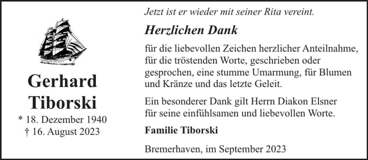 <p>Jetzt ist er wieder mit seiner Rita vereint.</p><p>Herzlichen Dank</p><p>Gerhard<br />Tiborski</p><p>* 18. Dezember 1940<br />† 16. August 2023</p><p>für die liebevollen Zeichen herzlicher Anteilnahme,<br />für die tröstenden Worte, geschrieben oder<br />gesprochen, eine stumme Umarmung, für Blumen<br />und Kränze und das letzte Geleit.<br />Ein besonderer Dank gilt Herrn Diakon Elsner<br />für seine einfühlsamen und liebevollen Worte.<br />Familie Tiborski<br />Bremerhaven, im September 2023</p>