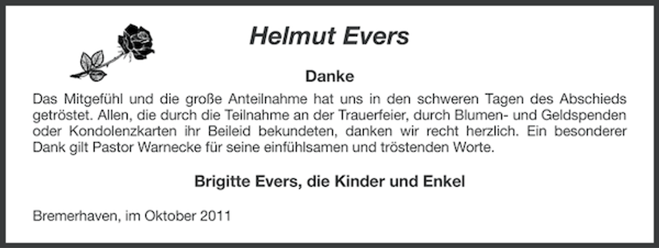 <p>Helmut Evers<br />Danke<br />Das Mitgefühl und die große Anteilnahme hat uns in den schweren Tagen des Abschieds<br />getröstet. Allen, die durch die Teilnahme an der Trauerfeier, durch Blumen- und Geldspenden<br />oder Kondolenzkarten ihr Beileid bekundeten, danken wir recht herzlich. Ein besonderer<br />Dank gilt Pastor Warnecke für seine einfühlsamen und tröstenden Worte.</p><p>Brigitte Evers, die Kinder und Enkel<br />Bremerhaven, im Oktober 2011</p>