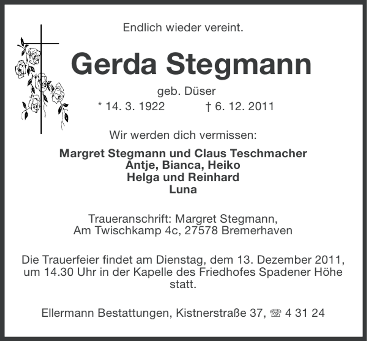 <p>Endlich wieder vereint.</p><p>Gerda Stegmann<br />geb. Düser<br />* 14. 3. 1922<br />† 6. 12. 2011<br />Wir werden dich vermissen:<br />Margret Stegmann und Claus Teschmacher<br />Antje, Bianca, Heiko<br />Helga und Reinhard<br />Luna<br />Traueranschrift: Margret Stegmann,<br />Am Twischkamp 4c, 27578 Bremerhaven<br />Die Trauerfeier findet am Dienstag, dem 13. Dezember 2011,<br />um 14.30 Uhr in der Kapelle des Friedhofes Spadener Höhe<br />statt.<br />Ellermann Bestattungen, Kistnerstraße 37, 4 31 24</p>
