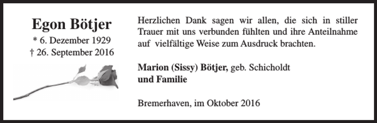 <p>Egon Bötjer<br />* 6. Dezember 1929<br />† 26. September 2016</p><p>Herzlichen Dank sagen wir allen, die sich in stiller<br />Trauer mit uns verbunden fühlten und ihre Anteilnahme<br />auf vielfältige Weise zum Ausdruck brachten.<br />Marion (Sissy) Bötjer, geb. Schicholdt<br />und Familie<br />Bremerhaven, im Oktober 2016</p>