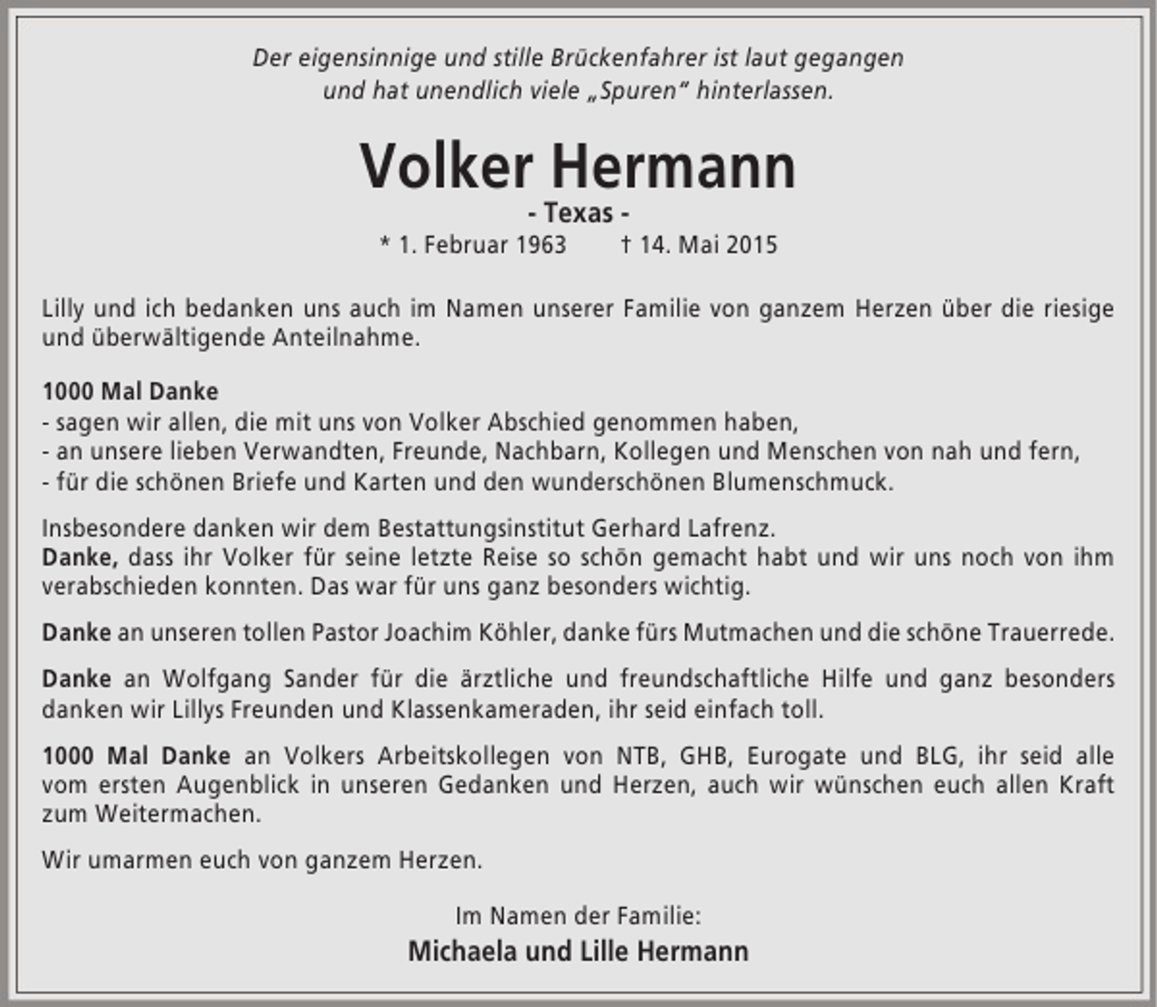 <p>Der eigensinnige und stille Brückenfahrer ist laut gegangen<br />und hat unendlich viele „Spuren“ hinterlassen.</p><p>Volker Hermann<br />- Texas -</p><p>* 1. Februar 1963</p><p>† 14. Mai 2015</p><p>Lilly und ich bedanken uns auch im Namen unserer Familie von ganzem Herzen über die riesige<br />und überwältigende Anteilnahme.<br />1000 Mal Danke<br />- sagen wir allen, die mit uns von Volker Abschied genommen haben,<br />- an unsere lieben Verwandten, Freunde, Nachbarn, Kollegen und Menschen von nah und fern,<br />- für die schönen Briefe und Karten und den wunderschönen Blumenschmuck.<br />Insbesondere danken wir dem Bestattungsinstitut Gerhard Lafrenz.<br />Danke, dass ihr Volker für seine letzte Reise so schön gemacht habt und wir uns noch von ihm<br />verabschieden konnten. Das war für uns ganz besonders wichtig.<br />Danke an unseren tollen Pastor Joachim Köhler, danke fürs Mutmachen und die schöne Trauerrede.<br />Danke an Wolfgang Sander für die ärztliche und freundschaftliche Hilfe und ganz besonders<br />danken wir Lillys Freunden und Klassenkameraden, ihr seid einfach toll.<br />1000 Mal Danke an Volkers Arbeitskollegen von NTB, GHB, Eurogate und BLG, ihr seid alle<br />vom ersten Augenblick in unseren Gedanken und Herzen, auch wir wünschen euch allen Kraft<br />zum Weitermachen.<br />Wir umarmen euch von ganzem Herzen.<br />Im Namen der Familie:</p><p>Michaela und Lille Hermann</p>