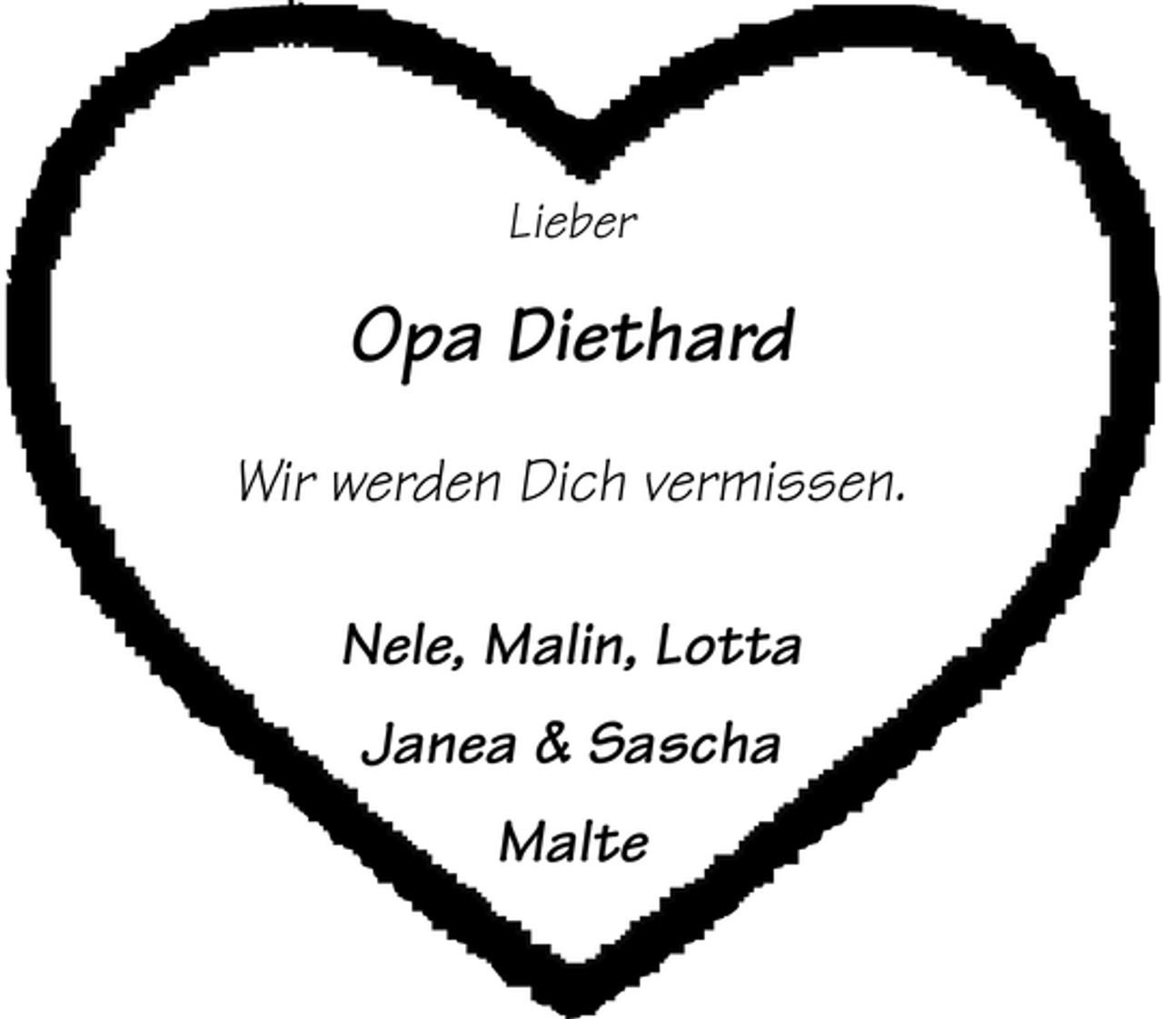 <p>Lieber</p><p>Opa Diethard<br />Wir werden Dich vermissen.<br />Nele, Malin, Lotta<br />Janea &amp; Sascha<br />Malte</p>