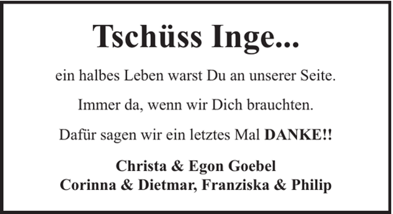 <p>Tschüss Inge...<br />ein halbes Leben warst Du an unserer Seite.<br />Immer da, wenn wir Dich brauchten.<br />Dafür sagen wir ein letztes Mal DANKE!!<br />Christa &amp; Egon Goebel<br />Corinna &amp; Dietmar, Franziska &amp; Philip</p>