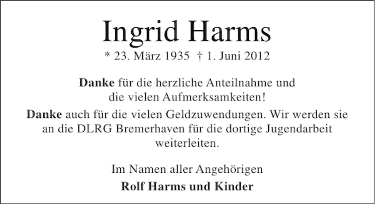 <p>Ingrid Harms<br />* 23. März 1935 † 1. Juni 2012<br />Danke für die herzliche Anteilnahme und<br />die vielen Aufmerksamkeiten!<br />Danke auch für die vielen Geldzuwendungen. Wir werden sie<br />an die DLRG Bremerhaven für die dortige Jugendarbeit<br />weiterleiten.<br />Im Namen aller Angehörigen<br />Rolf Harms und Kinder</p>