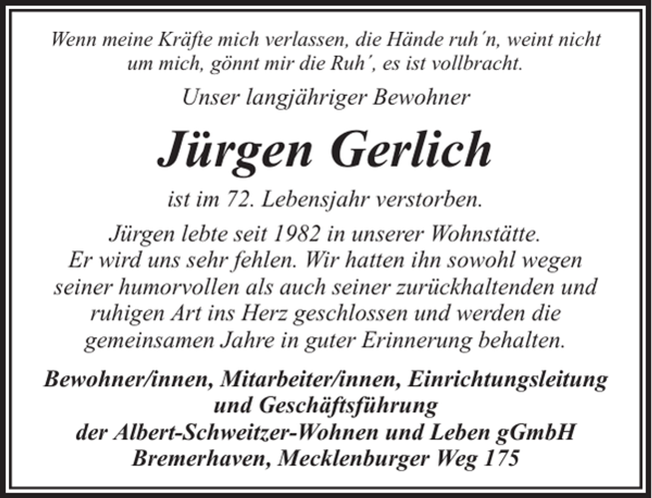 <p>Wenn meine Kräfte mich verlassen, die Hände ruh´n, weint nicht<br />um mich, gönnt mir die Ruh´, es ist vollbracht.</p><p>Unser langjähriger Bewohner</p><p>Jürgen Gerlich</p><p>ist im 72. Lebensjahr verstorben.<br />Jürgen lebte seit 1982 in unserer Wohnstätte.<br />Er wird uns sehr fehlen. Wir hatten ihn sowohl wegen<br />seiner humorvollen als auch seiner zurückhaltenden und<br />ruhigen Art ins Herz geschlossen und werden die<br />gemeinsamen Jahre in guter Erinnerung behalten.<br />Bewohner/innen, Mitarbeiter/innen, Einrichtungsleitung<br />und Geschäftsführung<br />der Albert-Schweitzer-Wohnen und Leben gGmbH<br />Bremerhaven, Mecklenburger Weg 175</p>