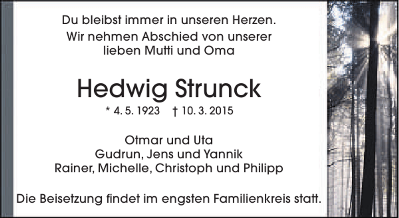 <p>Du bleibst immer in unseren Herzen.<br />Wir nehmen Abschied von unserer<br />lieben Mutti und Oma</p><p>Hedwig Strunck<br />* 4. 5. 1923</p><p>† 10. 3. 2015</p><p>Otmar und Uta<br />Gudrun, Jens und Yannik<br />Rainer, Michelle, Christoph und Philipp<br />Die Beisetzung findet im engsten Familienkreis statt.</p>