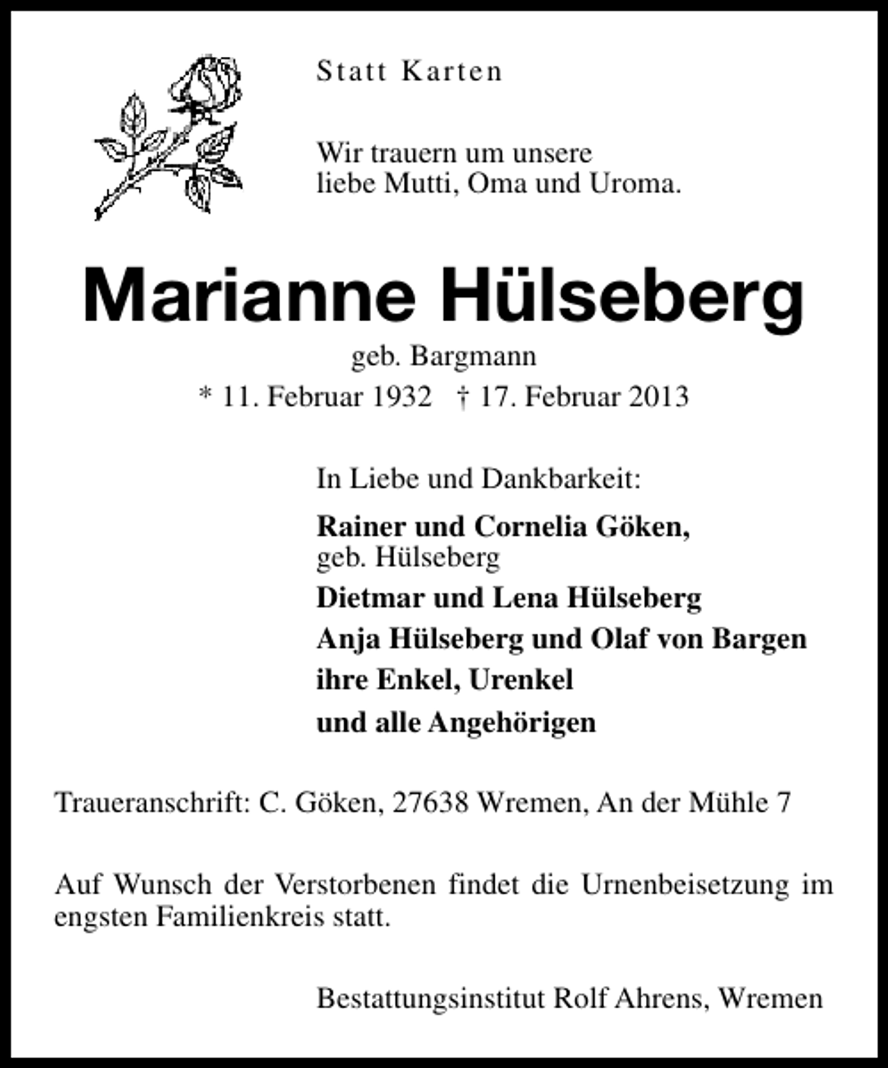 <p>Statt Karten<br />Wir trauern um unsere<br />liebe Mutti, Oma und Uroma.</p><p>Marianne Hülseberg<br />geb. Bargmann<br />* 11. Februar 1932 † 17. Februar 2013<br />In Liebe und Dankbarkeit:<br />Rainer und Cornelia Göken,<br />geb. Hülseberg<br />Dietmar und Lena Hülseberg<br />Anja Hülseberg und Olaf von Bargen<br />ihre Enkel, Urenkel<br />und alle Angehörigen<br />Traueranschrift: C. Göken, 27638 Wremen, An der Mühle 7<br />Auf Wunsch der Verstorbenen findet die Urnenbeisetzung im<br />engsten Familienkreis statt.<br />Bestattungsinstitut Rolf Ahrens, Wremen</p>