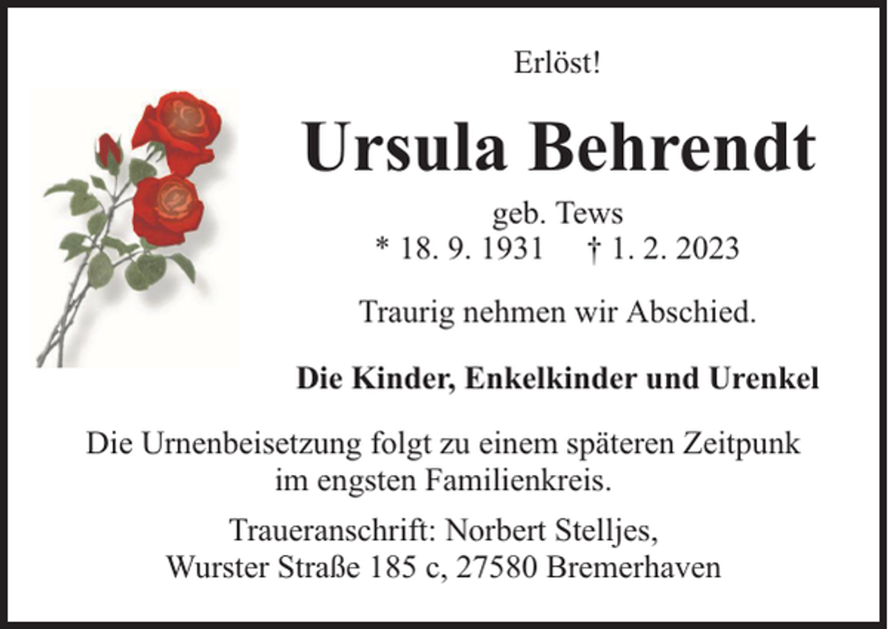 <p>Erlöst!</p><p>Ursula Behrendt<br />geb. Tews<br />* 18. 9. 1931 † 1. 2. 2023</p><p>Traurig nehmen wir Abschied.<br />Die Kinder, Enkelkinder und Urenkel<br />Die Urnenbeisetzung folgt zu einem späteren Zeitpunk<br />im engsten Familienkreis.<br />Traueranschrift: Norbert Stelljes,<br />Wurster Straße 185 c, 27580 Bremerhaven</p>