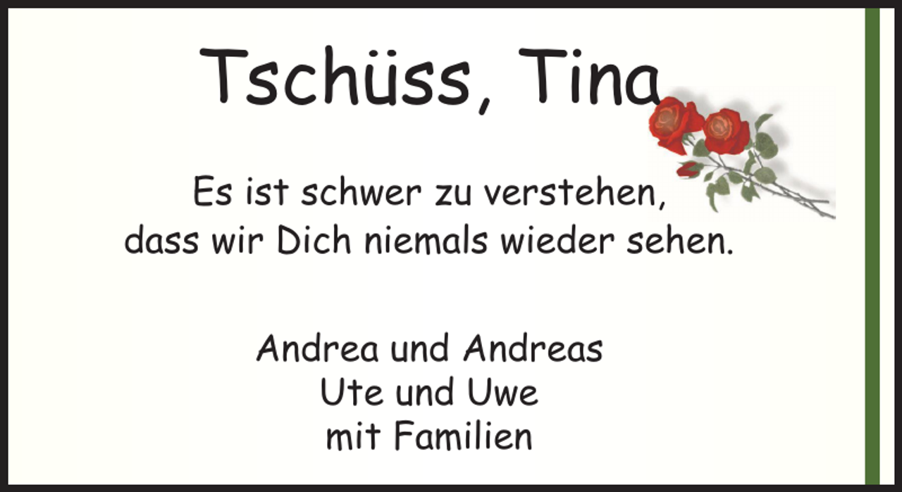 <p>Tschüss, Tina<br />Es ist schwer zu verstehen,<br />dass wir Dich niemals wieder sehen.<br />Andrea und Andreas<br />Ute und Uwe<br />mit Familien</p>