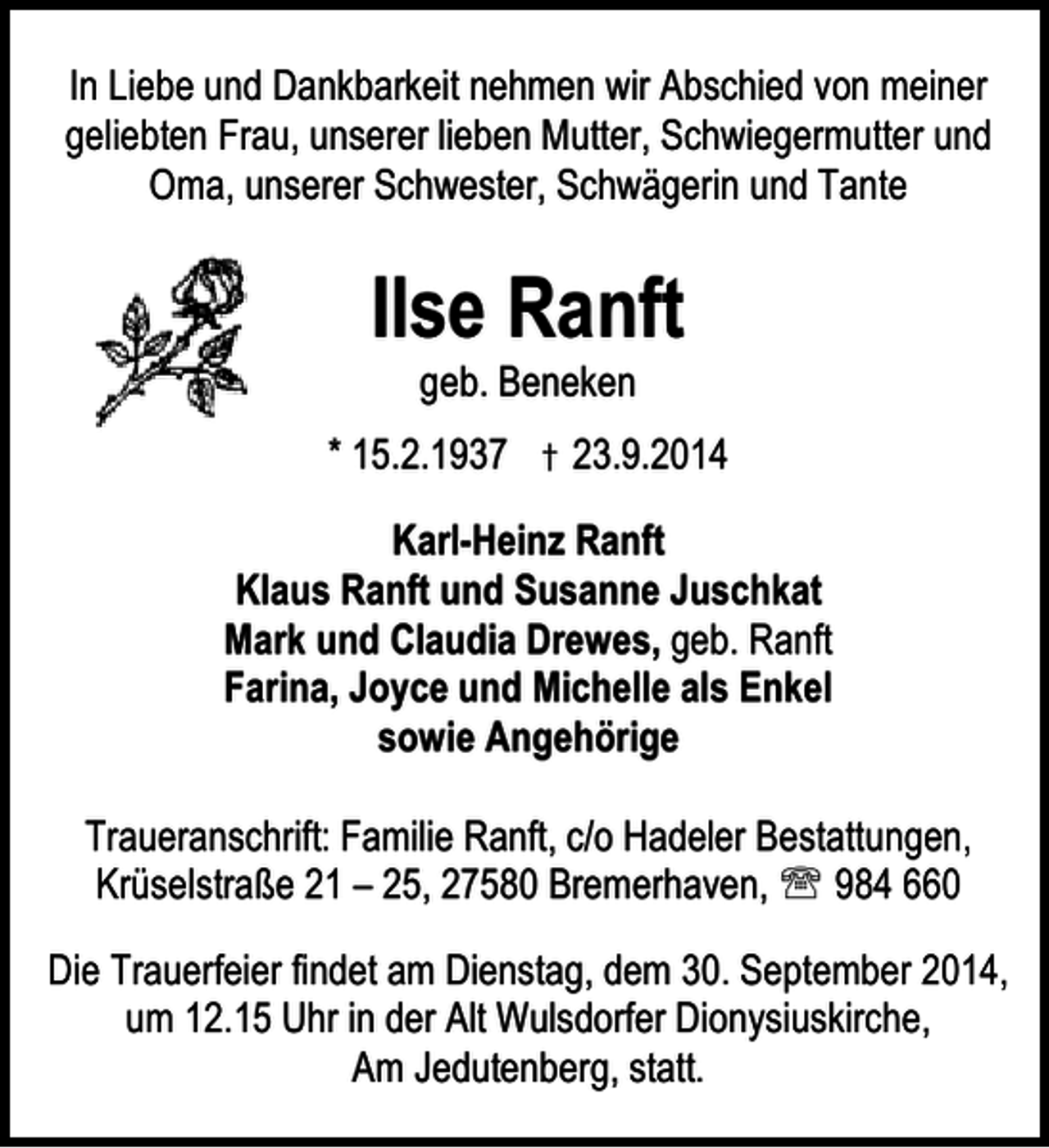 <p>In Liebe und Dankbarkeit nehmen wir Abschied von meiner<br />geliebten Frau, unserer lieben Mutter, Schwiegermutter und<br />Oma, unserer Schwester, Schwägerin und Tante</p><p>Ilse Ranft<br />geb. Beneken</p><p>* 15.2.1937 † 23.9.2014<br />Karl-Heinz Ranft<br />Klaus Ranft und Susanne Juschkat<br />Mark und Claudia Drewes, geb. Ranft<br />Farina, Joyce und Michelle als Enkel<br />sowie Angehörige<br />Traueranschrift: Familie Ranft, c/o Hadeler Bestattungen,<br />Krüselstraße 21 – 25, 27580 Bremerhaven, ℡ 984 660<br />Die Trauerfeier findet am Dienstag, dem 30. September 2014,<br />um 12.15 Uhr in der Alt Wulsdorfer Dionysiuskirche,<br />Am Jedutenberg, statt.</p>