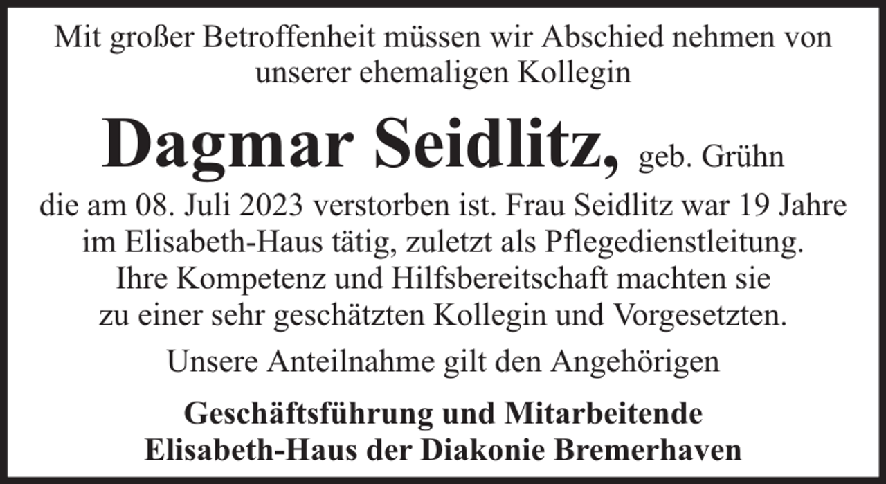 <p>Mit großer Betroffenheit müssen wir Abschied nehmen von<br />unserer ehemaligen Kollegin</p><p>Dagmar Seidlitz, geb. Grühn</p><p>die am 08. Juli 2023 verstorben ist. Frau Seidlitz war 19 Jahre<br />im Elisabeth-Haus tätig, zuletzt als Pflegedienstleitung.<br />Ihre Kompetenz und Hilfsbereitschaft machten sie<br />zu einer sehr geschätzten Kollegin und Vorgesetzten.<br />Unsere Anteilnahme gilt den Angehörigen<br />Geschäftsführung und Mitarbeitende<br />Elisabeth-Haus der Diakonie Bremerhaven</p>