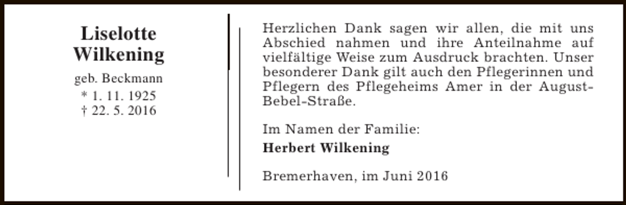 <p>Liselotte<br />Wilkening<br />geb. Beckmann<br />* 1. 11. 1925<br />† 22. 5. 2016</p><p>Herzlichen Dank sagen wir allen, die mit uns<br />Abschied nahmen und ihre Anteilnahme auf<br />vielfältige Weise zum Ausdruck brachten. Unser<br />besonderer Dank gilt auch den Pflegerinnen und<br />Pflegern des Pflegeheims Amer in der AugustBebel-Straße.<br />Im Namen der Familie:<br />Herbert Wilkening<br />Bremerhaven, im Juni 2016</p>