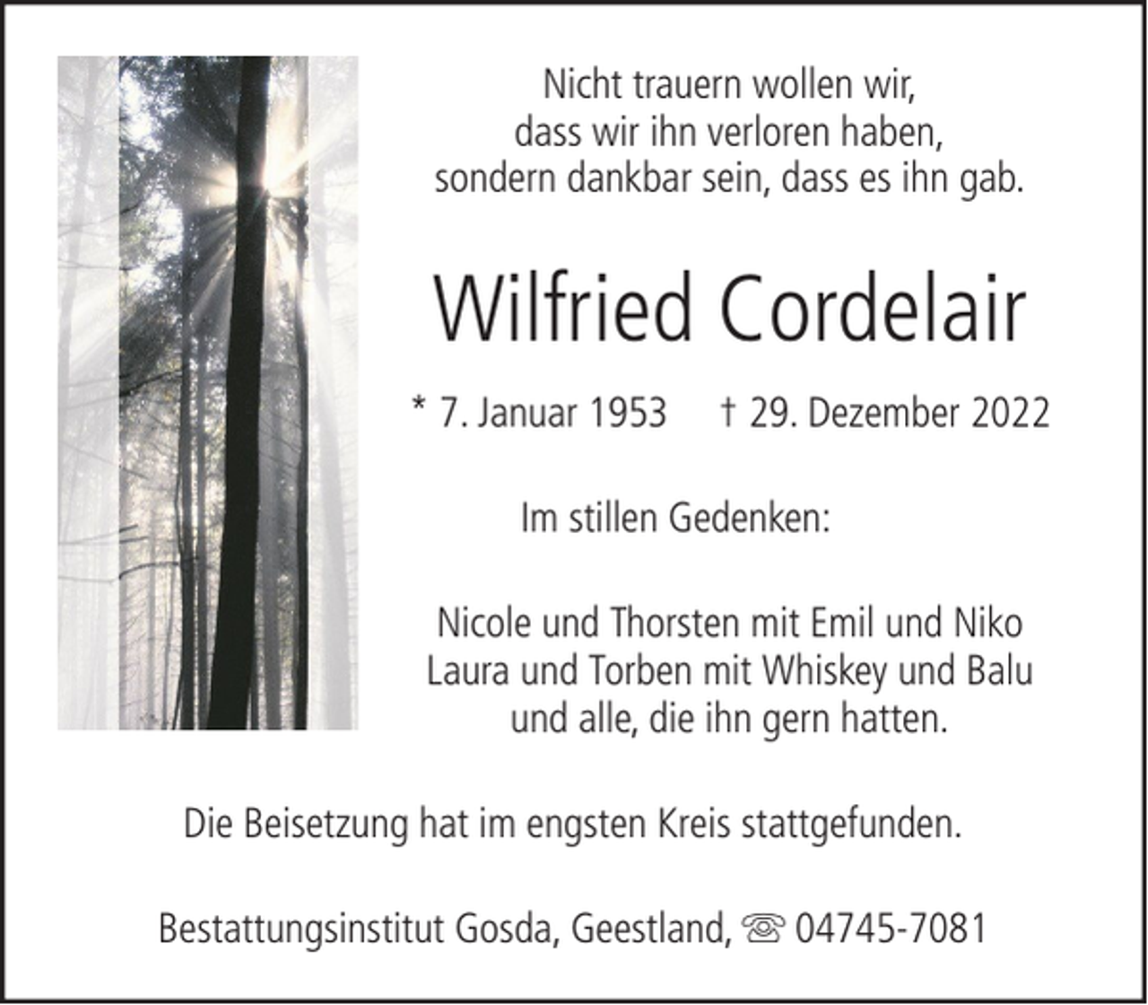 <p>Nicht trauern wollen wir,<br />dass wir ihn verloren haben,<br />sondern dankbar sein, dass es ihn gab.</p><p>Wilfried Cordelair<br />* 7. Januar 1953</p><p>† 29. Dezember 2022</p><p>Im stillen Gedenken:<br />Nicole und Thorsten mit Emil und Niko<br />Laura und Torben mit Whiskey und Balu<br />und alle, die ihn gern hatten.<br />Die Beisetzung hat im engsten Kreis stattgefunden.<br />Bestattungsinstitut Gosda, Geestland,</p><p>04745-7081</p>