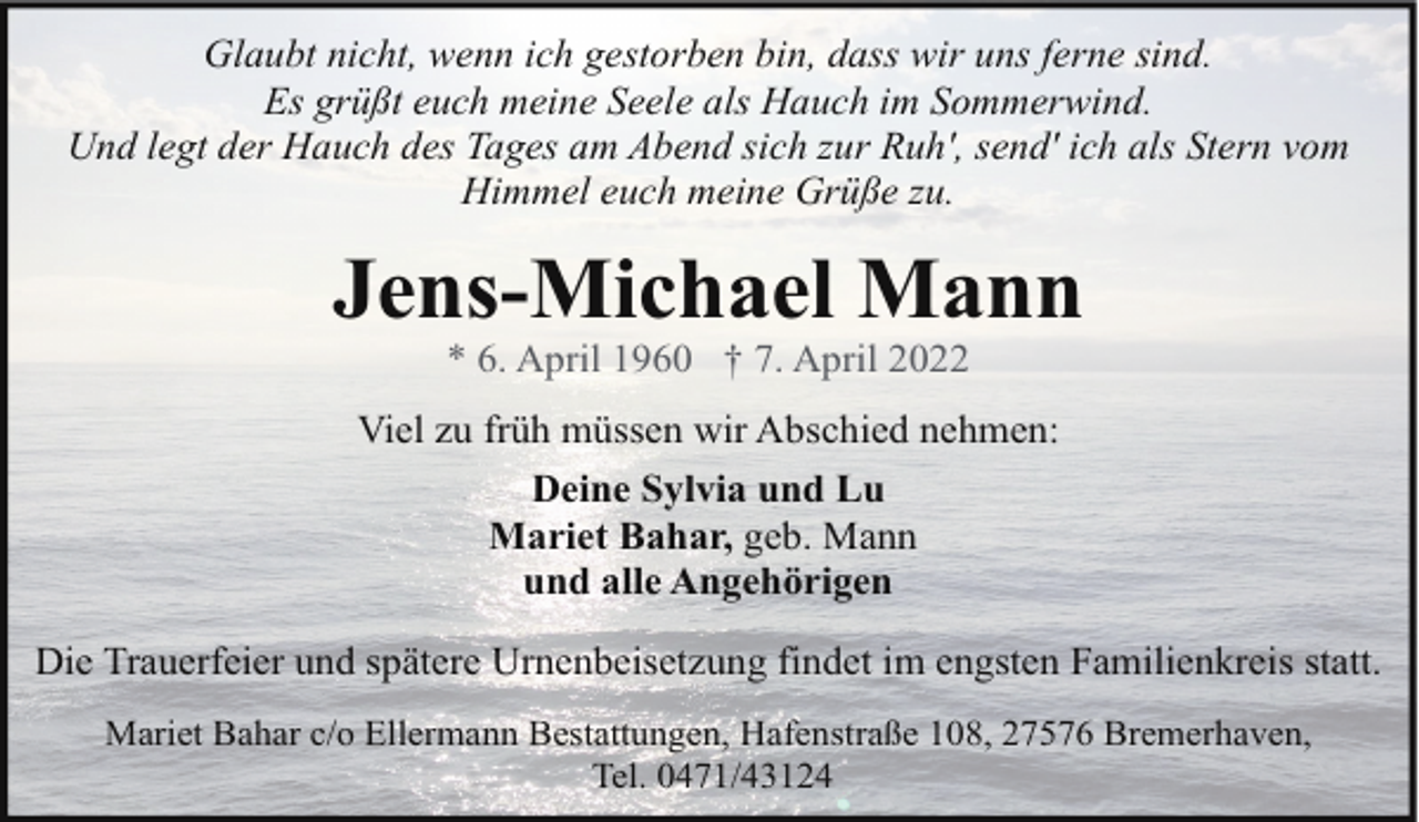 <p>Glaubt nicht, wenn ich gestorben bin, dass wir uns ferne sind.<br />Es grüßt euch meine Seele als Hauch im Sommerwind.<br />Und legt der Hauch des Tages am Abend sich zur Ruh', send' ich als Stern vom<br />Himmel euch meine Grüße zu.</p><p>Jens-Michael Mann<br />* 6. April 1960 † 7. April 2022</p><p>Viel zu früh müssen wir Abschied nehmen:<br />Deine Sylvia und Lu<br />Mariet Bahar, geb. Mann<br />und alle Angehörigen<br />Die Trauerfeier und spätere Urnenbeisetzung findet im engsten Familienkreis statt.<br />Mariet Bahar c/o Ellermann Bestattungen, Hafenstraße 108, 27576 Bremerhaven,<br />Tel. 0471/43124</p>