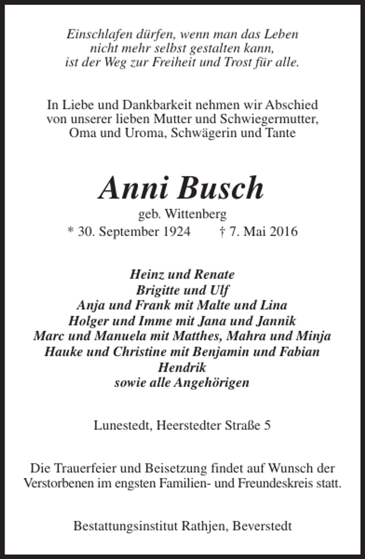 <p>Einschlafen dürfen, wenn man das Leben<br />nicht mehr selbst gestalten kann,<br />ist der Weg zur Freiheit und Trost für alle.<br />In Liebe und Dankbarkeit nehmen wir Abschied<br />von unserer lieben Mutter und Schwiegermutter,<br />Oma und Uroma, Schwägerin und Tante</p><p>Anni Busch</p><p>geb. Wittenberg<br />* 30. September 1924<br />† 7. Mai 2016<br />Heinz und Renate<br />Brigitte und Ulf<br />Anja und Frank mit Malte und Lina<br />Holger und Imme mit Jana und Jannik<br />Marc und Manuela mit Matthes, Mahra und Minja<br />Hauke und Christine mit Benjamin und Fabian<br />Hendrik<br />sowie alle Angehörigen<br />Lunestedt, Heerstedter Straße 5<br />Die Trauerfeier und Beisetzung findet auf Wunsch der<br />Verstorbenen im engsten Familien- und Freundeskreis statt.<br />Bestattungsinstitut Rathjen, Beverstedt</p>