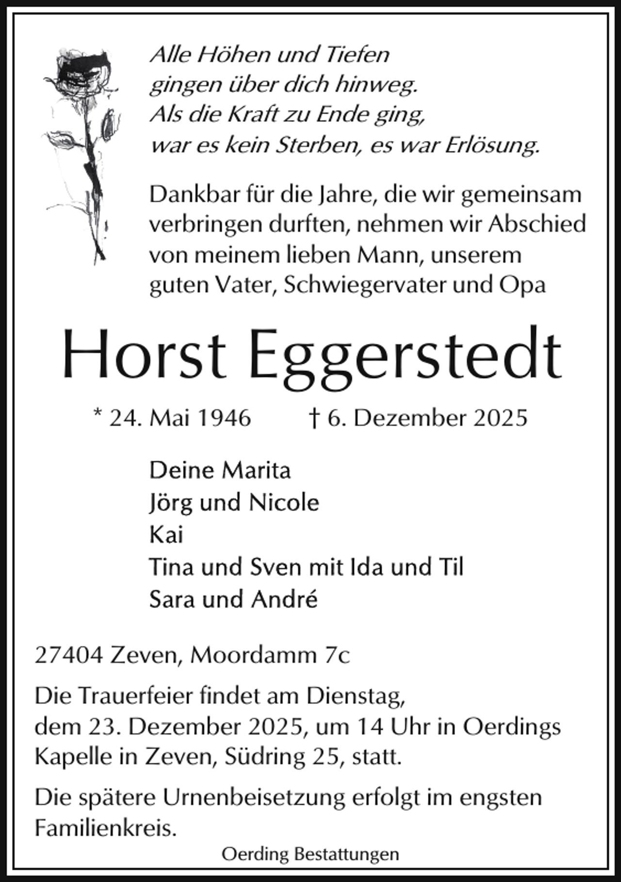<p>Alle Höhen und Tiefen<br />gingen über dich hinweg.<br />Als die Kraft zu Ende ging,<br />war es kein Sterben, es war Erlösung.</p><p>Dankbar für die Jahre, die wir gemeinsam<br />verbringen durften, nehmen wir Abschied<br />von meinem lieben Mann, unserem<br />guten Vater, Schwiegervater und Opa</p><p>Horst Eggerstedt<br />* 24. Mai 1946</p><p>† 6. Dezember 2025</p><p>27404 Zeven, Moordamm 7c<br />Die Trauerfeier findet am Dienstag,<br />dem 23. Dezember 2025, um 14 Uhr in Oerdings<br />Kapelle in Zeven, Südring 25, statt.<br />Die spätere Urnenbeisetzung erfolgt im engsten<br />Familienkreis.<br />Oerding Bestattungen</p>