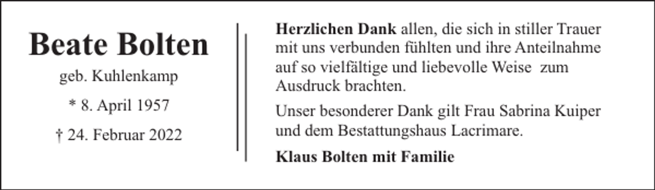 <p>Beate Bolten<br />geb. Kuhlenkamp<br />* 8. April 1957<br />† 24. Februar 2022</p><p>Herzlichen Dank allen, die sich in stiller Trauer<br />mit uns verbunden fühlten und ihre Anteilnahme<br />auf so vielfältige und liebevolle Weise zum<br />Ausdruck brachten.<br />Unser besonderer Dank gilt Frau Sabrina Kuiper<br />und dem Bestattungshaus Lacrimare.<br />Klaus Bolten mit Familie</p>