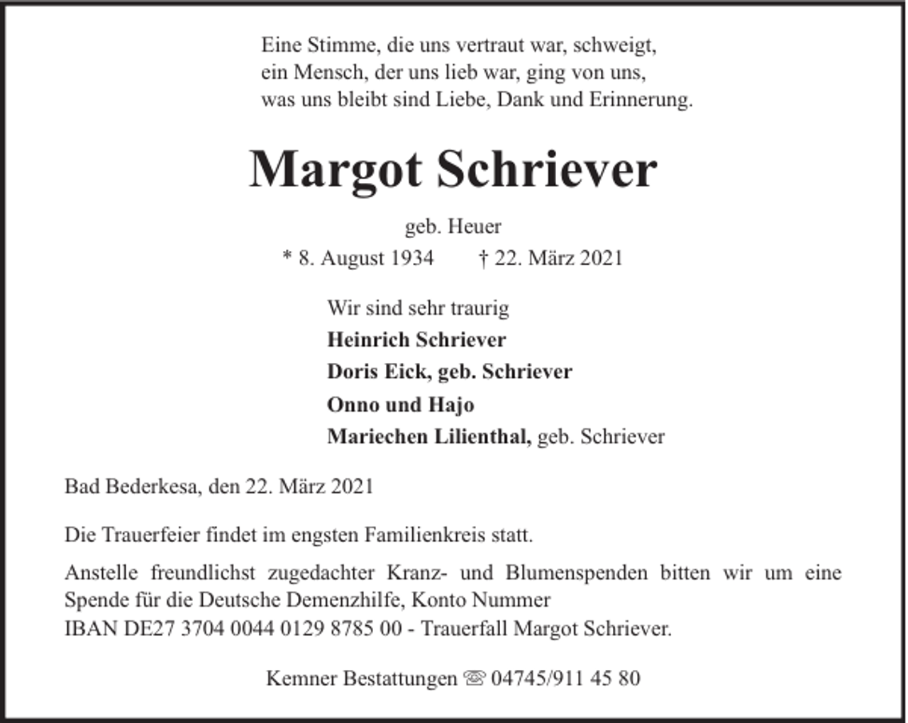 <p>Eine Stimme, die uns vertraut war, schweigt,<br />ein Mensch, der uns lieb war, ging von uns,<br />was uns bleibt sind Liebe, Dank und Erinnerung.</p><p>Margot Schriever<br />geb. Heuer<br />* 8. August 1934<br />† 22. März 2021<br />Wir sind sehr traurig<br />Heinrich Schriever<br />Doris Eick, geb. Schriever<br />Onno und Hajo<br />Mariechen Lilienthal, geb. Schriever<br />Bad Bederkesa, den 22. März 2021<br />Die Trauerfeier findet im engsten Familienkreis statt.<br />Anstelle freundlichst zugedachter Kranz- und Blumenspenden bitten wir um eine<br />Spende für die Deutsche Demenzhilfe, Konto Nummer<br />IBAN DE27 3704 0044 0129 8785 00 - Trauerfall Margot Schriever.<br />Kemner Bestattungen</p><p>04745/911 45 80</p>