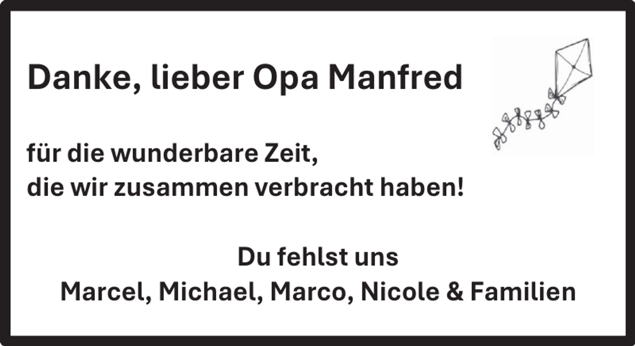 <p>Danke, lieber Opa Manfred<br />für die wunderbare Zeit,<br />die wir zusammen verbracht haben!<br />Du fehlst uns<br />Marcel, Michael, Marco, Nicole &amp; Familien</p>
