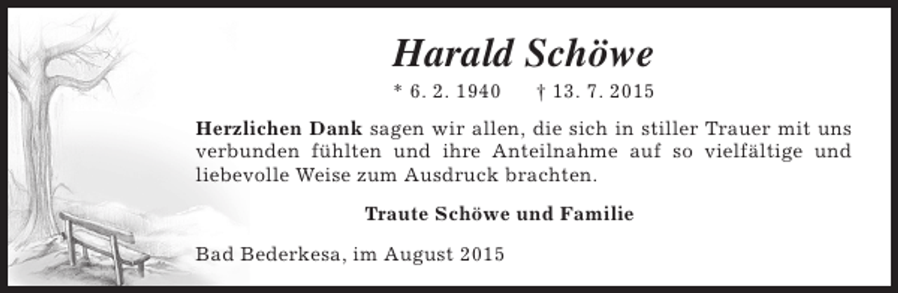 <p>Harald Schöwe</p><p>* 6. 2. 1940</p><p>† 13. 7. 2015</p><p>Herzlichen Dank sagen wir allen, die sich in stiller Trauer mit uns<br />verbunden fühlten und ihre Anteilnahme auf so vielfältige und<br />liebevolle Weise zum Ausdruck brachten.<br />Traute Schöwe und Familie<br />Bad Bederkesa, im August 2015</p>
