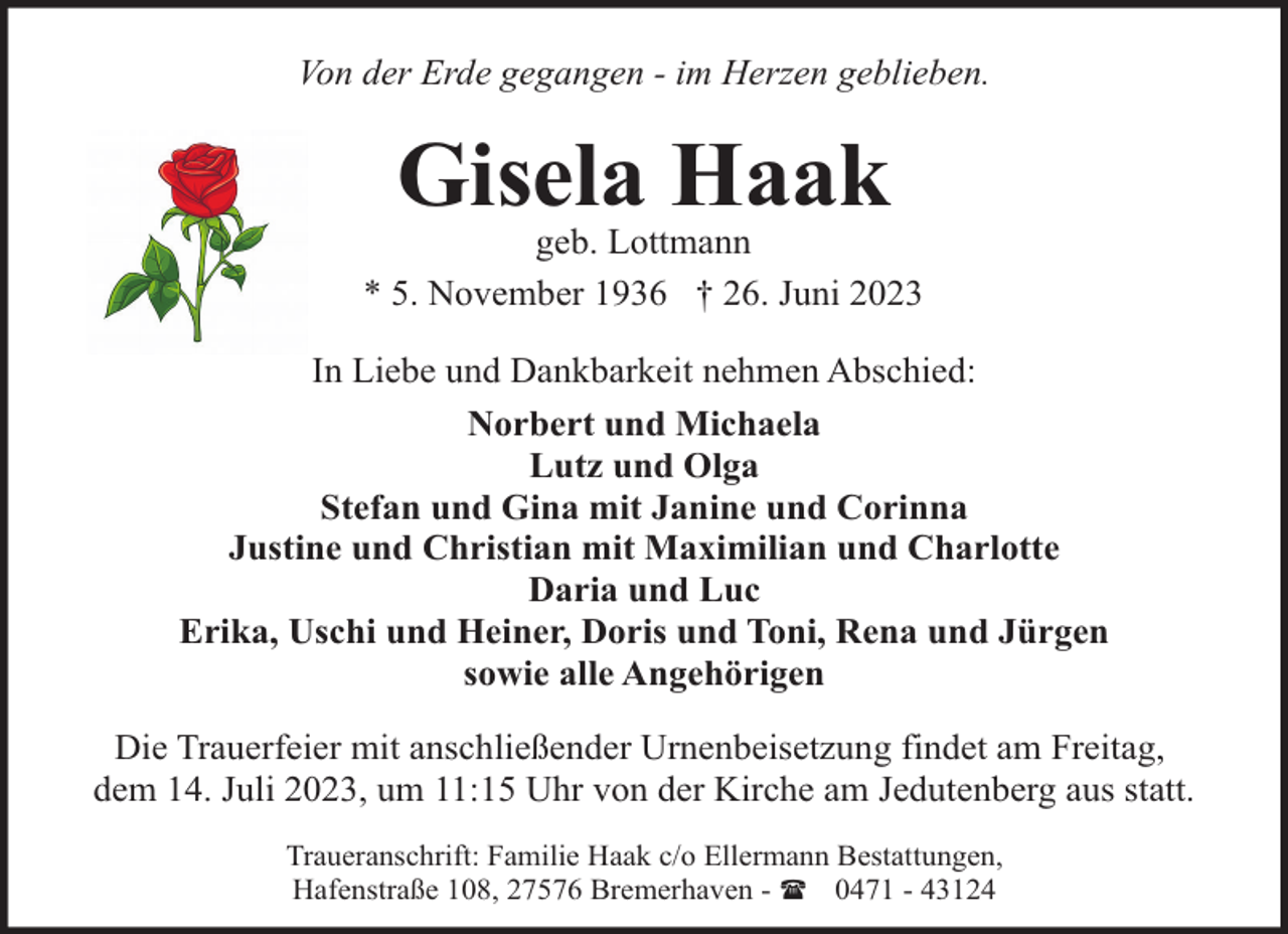 <p>Von der Erde gegangen - im Herzen geblieben.</p><p>Gisela Haak</p><p>geb. Lottmann<br />* 5. November 1936 † 26. Juni 2023<br />In Liebe und Dankbarkeit nehmen Abschied:<br />Norbert und Michaela<br />Lutz und Olga<br />Stefan und Gina mit Janine und Corinna<br />Justine und Christian mit Maximilian und Charlotte<br />Daria und Luc<br />Erika, Uschi und Heiner, Doris und Toni, Rena und Jürgen<br />sowie alle Angehörigen<br />Die Trauerfeier mit anschließender Urnenbeisetzung findet am Freitag,<br />dem 14. Juli 2023, um 11:15 Uhr von der Kirche am Jedutenberg aus statt.<br />Traueranschrift: Familie Haak c/o Ellermann Bestattungen,<br />Hafenstraße 108, 27576 Bremerhaven - ( 0471 - 43124</p>
