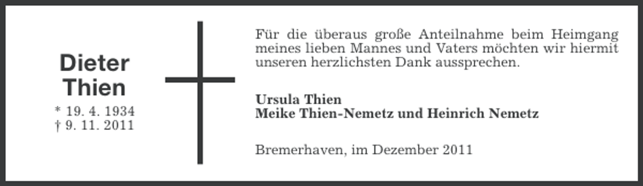 <p>Dieter<br />Thien<br />* 19. 4. 1934<br />† 9. 11. 2011</p><p>Für die überaus große Anteilnahme beim Heimgang<br />meines lieben Mannes und Vaters möchten wir hiermit<br />unseren herzlichsten Dank aussprechen.<br />Ursula Thien<br />Meike Thien-Nemetz und Heinrich Nemetz<br />Bremerhaven, im Dezember 2011</p>