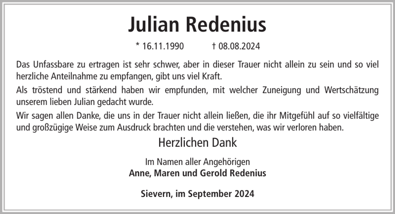 <p>Julian Redenius<br />* 16.11.1990</p><p>† 08.08.2024</p><p>Das Unfassbare zu ertragen ist sehr schwer, aber in dieser Trauer nicht allein zu sein und so viel<br />herzliche Anteilnahme zu empfangen, gibt uns viel Kraft.<br />Als tröstend und stärkend haben wir empfunden, mit welcher Zuneigung und Wertschätzung<br />unserem lieben Julian gedacht wurde.<br />Wir sagen allen Danke, die uns in der Trauer nicht allein ließen, die ihr Mitgefühl auf so vielfältige<br />und großzügige Weise zum Ausdruck brachten und die verstehen, was wir verloren haben.</p><p>Herzlichen Dank<br />Im Namen aller Angehörigen<br />Anne, Maren und Gerold Redenius<br />Sievern, im September 2024</p>