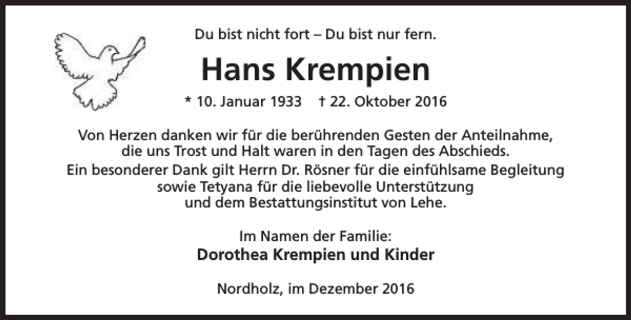 <p>Du bist nicht fort – Du bist nur fern.</p><p>Hans Krempien<br />* 10. Januar 1933</p><p>† 22. Oktober 2016</p><p>Von Herzen danken wir für die berührenden Gesten der Anteilnahme,<br />die uns Trost und Halt waren in den Tagen des Abschieds.<br />Ein besonderer Dank gilt Herrn Dr. Rösner für die einfühlsame Begleitung<br />sowie Tetyana für die liebevolle Unterstützung<br />und dem Bestattungsinstitut von Lehe.<br />Im Namen der Familie:</p><p>Dorothea Krempien und Kinder<br />Nordholz, im Dezember 2016</p>