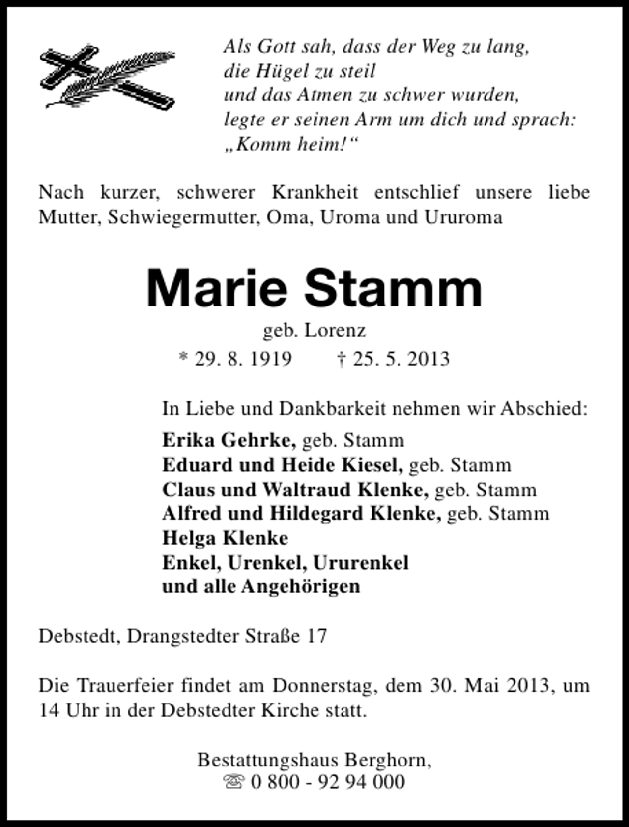 <p>Als Gott sah, dass der Weg zu lang,<br />die Hügel zu steil<br />und das Atmen zu schwer wurden,<br />legte er seinen Arm um dich und sprach:<br />„Komm heim!“<br />Nach kurzer, schwerer Krankheit entschlief unsere liebe<br />Mutter, Schwiegermutter, Oma, Uroma und Ururoma</p><p>Marie Stamm<br />geb. Lorenz<br />* 29. 8. 1919<br />† 25. 5. 2013</p><p>In Liebe und Dankbarkeit nehmen wir Abschied:<br />Erika Gehrke, geb. Stamm<br />Eduard und Heide Kiesel, geb. Stamm<br />Claus und Waltraud Klenke, geb. Stamm<br />Alfred und Hildegard Klenke, geb. Stamm<br />Helga Klenke<br />Enkel, Urenkel, Ururenkel<br />und alle Angehörigen<br />Debstedt, Drangstedter Straße 17<br />Die Trauerfeier findet am Donnerstag, dem 30. Mai 2013, um<br />14 Uhr in der Debstedter Kirche statt.<br />Bestattungshaus Berghorn,<br />s 0 800 - 92 94 000</p>