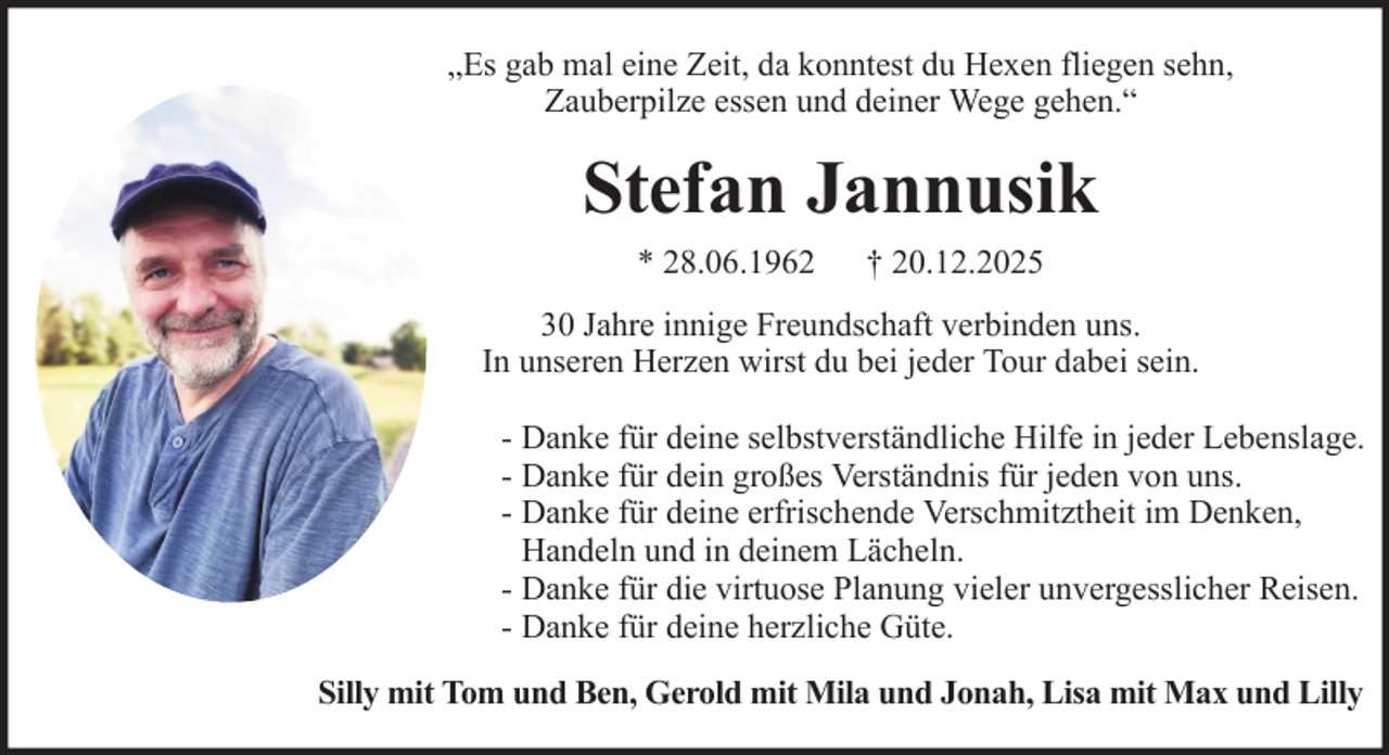 <p>„Es gab mal eine Zeit, da konntest du Hexen fliegen sehn,<br />Zauberpilze essen und deiner Wege gehen.“</p><p>Stefan Jannusik<br />* 28.06.1962</p><p>† 20.12.2025</p><p>30 Jahre innige Freundschaft verbinden uns.<br />In unseren Herzen wirst du bei jeder Tour dabei sein.<br />- Danke für deine selbstverständliche Hilfe in jeder Lebenslage.<br />- Danke für dein großes Verständnis für jeden von uns.<br />- Danke für deine erfrischende Verschmitztheit im Denken,<br />Handeln und in deinem Lächeln.<br />- Danke für die virtuose Planung vieler unvergesslicher Reisen.<br />- Danke für deine herzliche Güte.<br />Silly mit Tom und Ben, Gerold mit Mila und Jonah, Lisa mit Max und Lilly</p>
