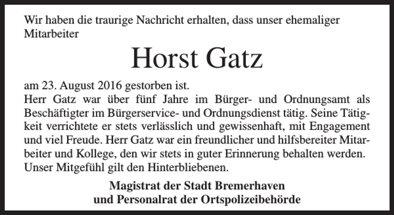 <p>Wir haben die traurige Nachricht erhalten, dass unser ehemaliger<br />Mitarbeiter</p><p>Horst Gatz</p><p>am 23. August 2016 gestorben ist.<br />Herr Gatz war über fünf Jahre im Bürger- und Ordnungsamt als<br />Beschäftigter im Bürgerservice- und Ordnungsdienst tätig. Seine Tätigkeit verrichtete er stets verlässlich und gewissenhaft, mit Engagement<br />und viel Freude. Herr Gatz war ein freundlicher und hilfsbereiter Mitarbeiter und Kollege, den wir stets in guter Erinnerung behalten werden.<br />Unser Mitgefühl gilt den Hinterbliebenen.<br />Magistrat der Stadt Bremerhaven<br />und Personalrat der Ortspolizeibehörde</p>