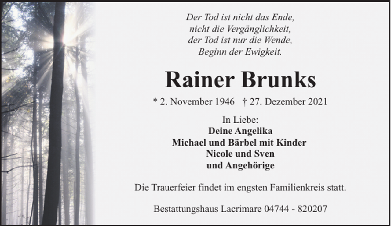 <p>Der Tod ist nicht das Ende,<br />nicht die Vergänglichkeit,<br />der Tod ist nur die Wende,<br />Beginn der Ewigkeit.</p><p>Rainer Brunks</p><p>* 2. November 1946 † 27. Dezember 2021<br />In Liebe:<br />Deine Angelika<br />Michael und Bärbel mit Kinder<br />Nicole und Sven<br />und Angehörige<br />Die Trauerfeier findet im engsten Familienkreis statt.<br />Bestattungshaus Lacrimare 04744 - 820207</p>