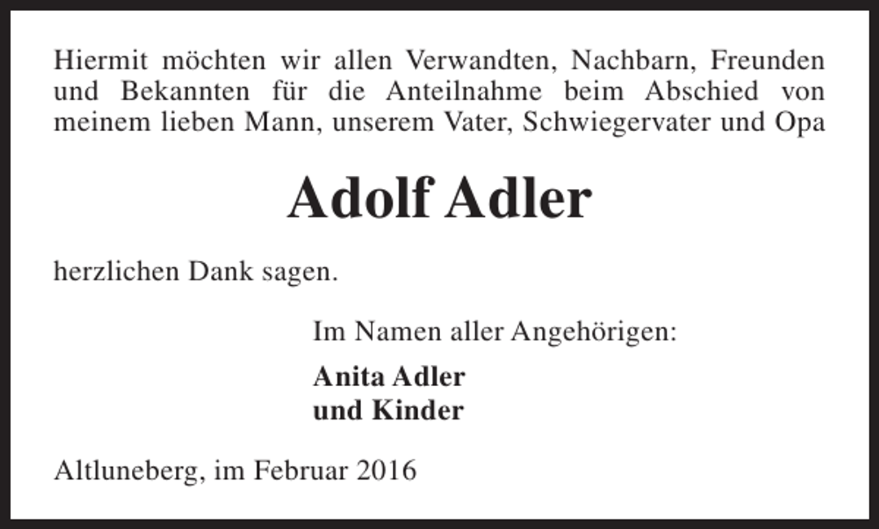 <p>Hiermit möchten wir allen Verwandten, Nachbarn, Freunden<br />und Bekannten für die Anteilnahme beim Abschied von<br />meinem lieben Mann, unserem Vater, Schwiegervater und Opa</p><p>Adolf Adler<br />herzlichen Dank sagen.<br />Im Namen aller Angehörigen:<br />Anita Adler<br />und Kinder<br />Altluneberg, im Februar 2016</p>