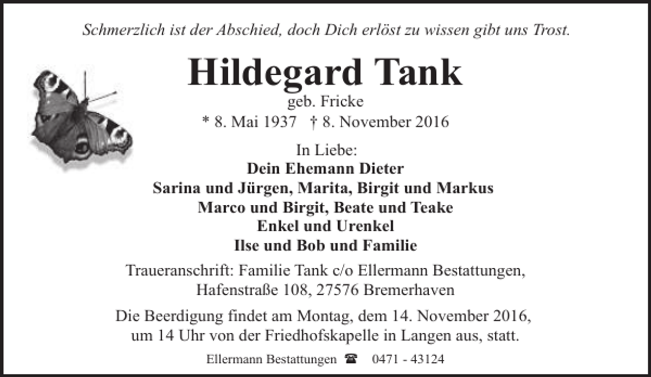 <p>Schmerzlich ist der Abschied, doch Dich erlöst zu wissen gibt uns Trost.</p><p>Hildegard Tank<br />geb. Fricke<br />* 8. Mai 1937 † 8. November 2016</p><p>In Liebe:<br />Dein Ehemann Dieter<br />Sarina und Jürgen, Marita, Birgit und Markus<br />Marco und Birgit, Beate und Teake<br />Enkel und Urenkel<br />Ilse und Bob und Familie<br />Traueranschrift: Familie Tank c/o Ellermann Bestattungen,<br />Hafenstraße 108, 27576 Bremerhaven<br />Die Beerdigung findet am Montag, dem 14. November 2016,<br />um 14 Uhr von der Friedhofskapelle in Langen aus, statt.<br />Ellermann Bestattungen (</p><p>0471 - 43124</p>