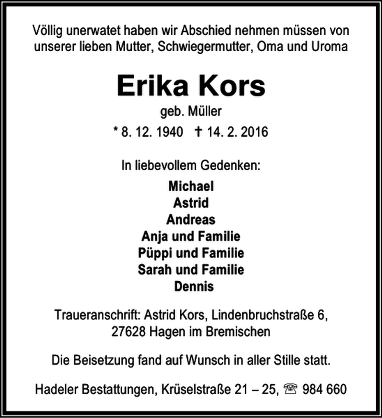 <p>Völlig unerwatet haben wir Abschied nehmen müssen von<br />unserer lieben Mutter, Schwiegermutter, Oma und Uroma</p><p>Erika Kors</p><p>geb. Müller<br />* 8. 12. 1940 B 14. 2. 2016</p><p>In liebevollem Gedenken:<br />Michael<br />Astrid<br />Andreas<br />Anja und Familie<br />Püppi und Familie<br />Sarah und Familie<br />Dennis<br />Traueranschrift: Astrid Kors, Lindenbruchstraße 6,<br />27628 Hagen im Bremischen<br />Die Beisetzung fand auf Wunsch in aller Stille statt.<br />Hadeler Bestattungen, Krüselstraße 21 – 25, ℡ 984 660</p>